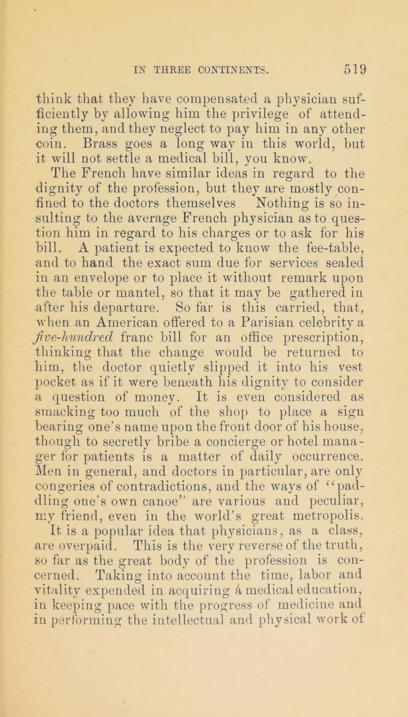 think that they have compensated a physician suf- ficiently by allowing him the privilege of attend- ing them, and they neglect to pay him in any other coin. Brass goes a long way in this world, hut it will not settle a medical bill, you know. The French have similar ideas in regard to the dignity of the profession, but they are mostly con- fined to the doctors themselves. Nothing is so in- sulting to the average French physician as to ques- tion him in regard to his charges or to ask for his bill. A patient is expected to know the fee-table, and to hand the exact sum due for services sealed in an envelope or to place it without remark upon the table or mantel, so that it may be gathered in after his departure. So far is this carried, that, when an American offered to a Parisian celebrity a Jive-hundred franc bill for an office prescription, thinking that the change would be returned to him, the doctor quietly slipped it into his vest pocket as if it were beneath his dignity to consider a question of money. It is even considered as smacking too much of the shop to place a sign bearing one’s name upon the front door of his house, though to secretly bribe a concierge or hotel mana- ger for patients is a matter of daily occurrence. Men in general, and doctors in particular, are only congeries of contradictions, and the ways of “ pad- dling one’s own canoe” are various and peculiar, my friend, even in the world’s great metropolis. It is a popular idea that physicians, as a class, are overpaid. This is the very reverse of the truth, so far as the great body of the profession is con- cerned. Taking into account the time, labor and vitality expended in acquiring 4 medical education, in keeping pace with the progress of medicine and in performing the intellectual and physical work of