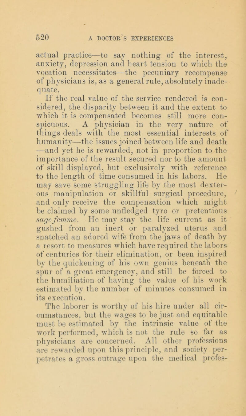 actual practice—to say nothing of the interest,, anxiety, depression and heart tension to which the vocation necessitates—the pecuniary recompense of physicians is, as a general rule, absolutely inade- quate. If the real value of the service rendered is con- sidered, the disparity between it and the extent to which it is compensated becomes still more con- spicuous. A physician in the very nature of things deals with the most essential interests of humanity—the issues joined between life and death —and yet he is rewarded, not in proportion to the importance of the result secured nor to the amount of skill displayed, but exclusively with reference to the length of time consumed in his labors. He may save some struggling life by the most dexter- ous manipulation or skillful surgical procedure, and only receive the compensation which might he claimed by some unfledged tyro or pretentious sage femme. He may stay the life current as it gushed from an inert or paralyzed uterus and snatched an adored wife from the jaws of death by a resort to measures which have required the labors of centuries for their elimination, or been inspired by the quickening of his own genius beneath the spur of a great emergency, and still be forced to the humiliation of having the value of his work estimated by the number of minutes consumed in its execution. The laborer is worthy of his hire under all cir- cumstances, but the wages to be just and equitable must be estimated by the intrinsic value of the work performed, which is not the rule so far as physicians are concerned. All other professions are rewarded upon this principle, and society per- petrates a gross outrage upon the medical profes-