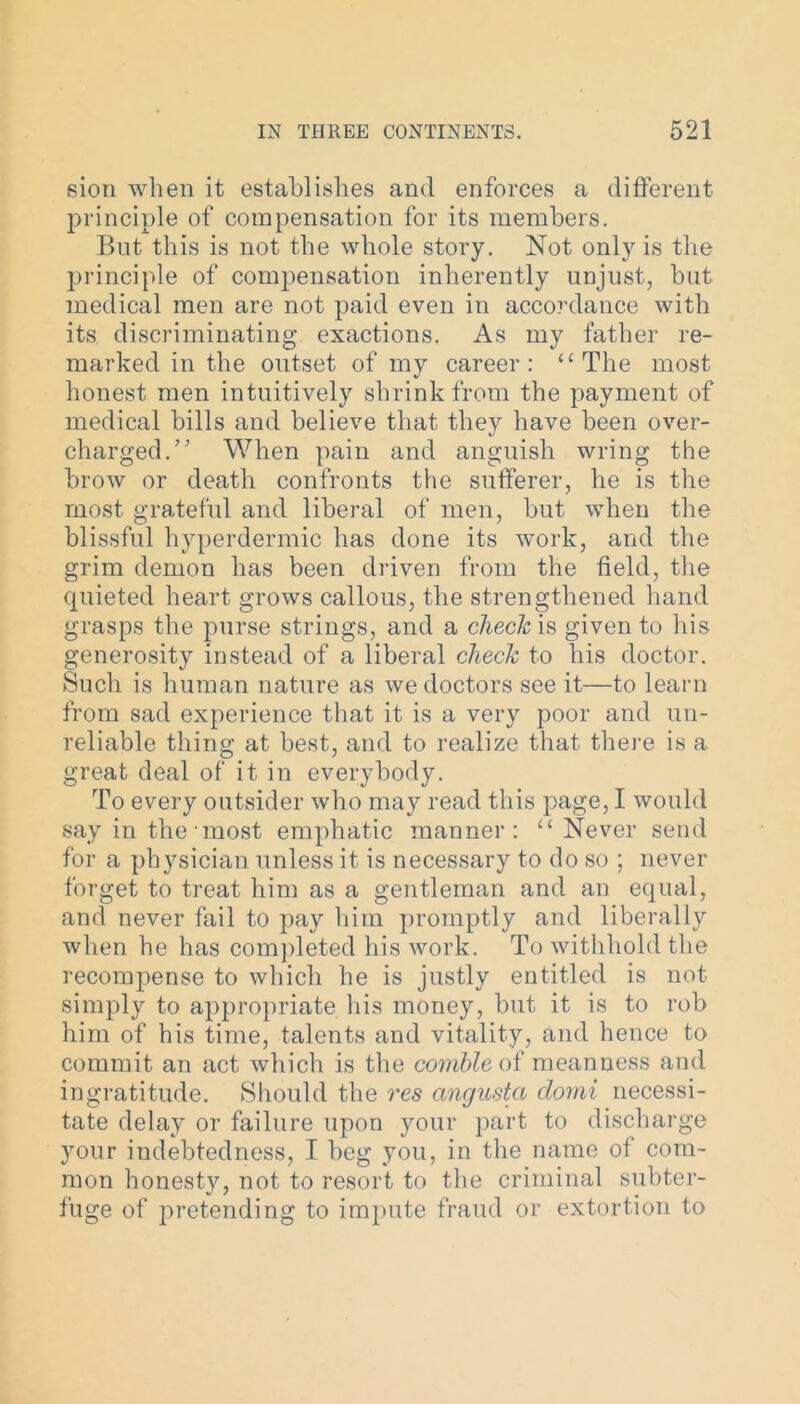 sion when it establishes and enforces a different principle of compensation for its members. But this is not the whole story. Not only is the principle of compensation inherently unjust, but medical men are not paid even in accordance with its discriminating exactions. As my father re- marked in the outset of my career: “The most honest men intuitively shrink from the payment of medical bills and believe that they have been over- charged.” When pain and anguish wring the brow or death confronts the sufferer, he is the most grateful and liberal of men, but when the blissful hyperdermic has done its work, and the grim demon has been driven from the field, the quieted heart grows callous, the strengthened hand grasps the purse strings, and a check is given to his generosity instead of a liberal check to his doctor. Such is human nature as we doctors see it—to learn from sad experience that it is a very poor and un- reliable thing at best, and to realize that there is a great deal of it in everybody. To every outsider who may read this page, I would say in the most emphatic manner: “ Never send for a physician unless it is necessary to do so ; never forget to treat him as a gentleman and an equal, and never fail to pay him promptly and liberally when he has completed his work. To withhold the recompense to which he is justly entitled is not simply to appropriate his money, but it is to rob him of his time, talents and vitality, and hence to commit an act which is the comhle of meanness and ingratitude. Should the res angusta clomi necessi- tate delay or failure upon your part to discharge your indebtedness, I beg you, in the name of com- mon honesty, not to resort to the criminal subter- fuge of pretending to impute fraud or extortion to