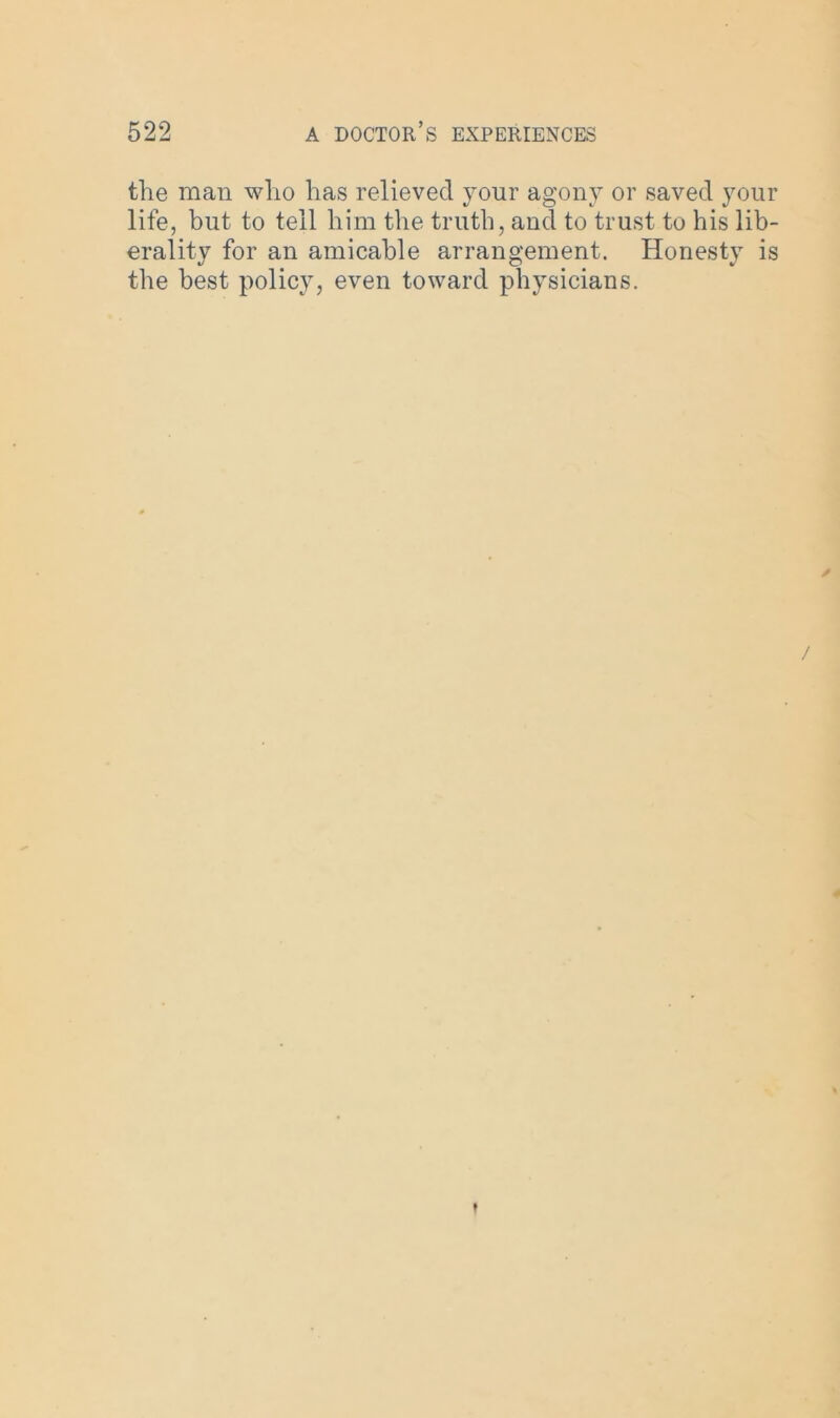 the man who has relieved your agony or saved your life, but to tell him the truth, and to trust to his lib- erality for an amicable arrangement. Honesty is the best policy, even toward physicians. / t