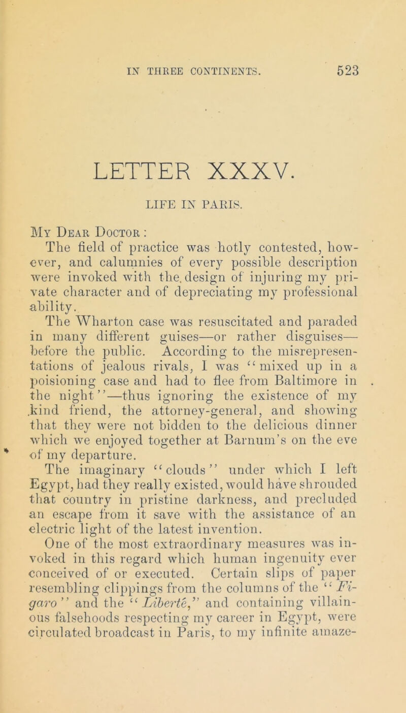 LETTER XXXV. LIFE IX PARIS. My Dear Doctor : The field of practice was hotly contested, how- ever, and calumnies of every possible description ■were invoked with the. design of injuring my pri- vate character and of depreciating my professional ability. The Wharton case was resuscitated and paraded in many different guises—or rather disguises— before the public. According to the misrepresen- tations of jealous rivals, 1 was “mixed up in a poisioning case and had to flee from Baltimore in the night”—thus ignoring the existence of my .kind friend, the attorney-general, and showing that they were not bidden to the delicious dinner which we enjoyed together at Barnum’s on the eve of my departure. The imaginary “clouds” under which I left Egypt, had they really existed, would have shrouded that country in pristine darkness, and precluded an escape from it save with the assistance of an electric light of the latest invention. One of the most extraordinary measures was in- voked in this regard which human ingenuity ever conceived of or executed. Certain slips of paper resembling clippings from the columns of the “ Fi- garo” and the “ Liberte,” and containing villain- ous falsehoods respecting my career in Egypt, were circulated broadcast in Paris, to my infinite amaze-