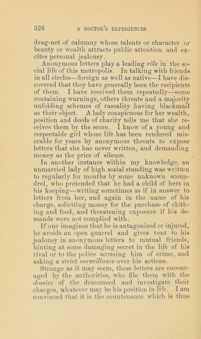 drag-net of calumny whose talents or character or beauty or wealth attracts public attention and ex- cites personal jealousy. Anonymous letters play a leading role in the so- cial life of this metropolis. In talking with friends in all circles—foreign as well as native—I have dis- covered that they have generally been the recipients of them. I have received them repeatedly—some containing warnings, others threats and a majority unfolding schemes of rascality having blackmail as their object. A lady conspicuous for her wealth, position and deeds of charity tells me that she re- ceives them by the score. I know of a young and respectable girl whose life has been rendered mis- erable for years by anonymous threats to expose letters that she has never written, and demanding money as the price of silence. In another instance within my knowledge, an unmarried lady of high social standing was written to regularly for months by some unknown scoun- drel, who pretended that he had a child of hers in his keeping—writing sometimes as if in answer to letters from her, and again in the name of his charge, soliciting money for the purchase of cloth- ing and food, and threatening exposure if his de- mands were not complied with. If one imagines that he is antagonized or injured, he avoids an open quarrel and gives vent to his jealousy in anonymous letters to mutual friends, liinting at some damaging secret in the life of his rival or to the police accusing him of crime, and asking a strict surveillance over his actions. Strange as it may seem, these letters are encour- aged by the authorities, who file them with the dossier of the denounced and investigate their charges, whatever may he his position in life. I am convinced that it is the countenance which is thus