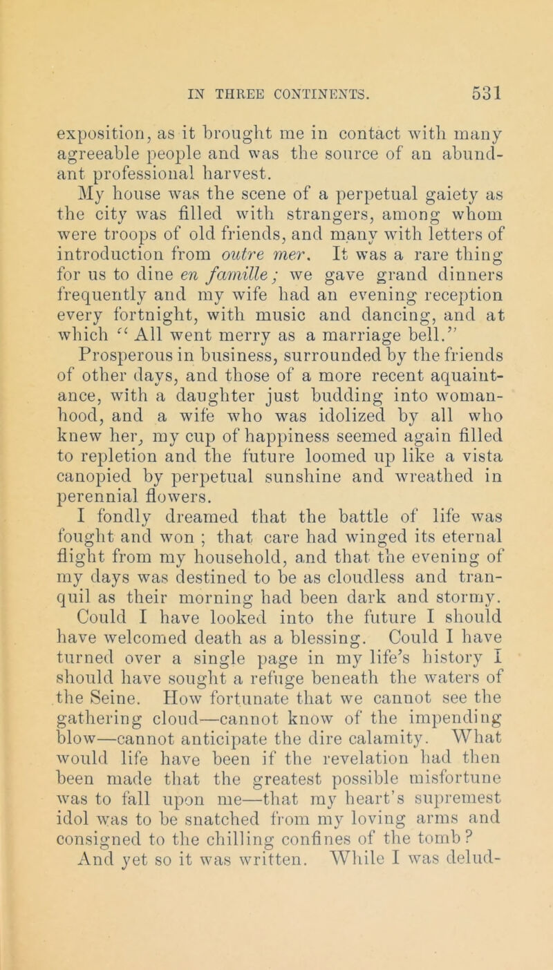 exposition, as it brought me in contact with many agreeable people and was the source of an abund- ant professional harvest. My house was the scene of a perpetual gaiety as the city was filled with strangers, among whom were troops of old friends, and many with letters of introduction from outre mer. It was a rare thing for us to dine en famille / we gave grand dinners frequently and my wife had an evening reception every fortnight, with music and dancing, and at which All went merry as a marriage bell.” Prosperous in business, surrounded by the friends of other days, and those of a more recent aquaint- ance, with a daughter just budding into woman- hood, and a wife who was idolized by all who knew her, my cup of happiness seemed again filled to repletion and the future loomed up like a vista canopied by perpetual sunshine and wreathed in perennial flowers. I fondly dreamed that the battle of life was fought and won ; that care had winged its eternal flight from my household, a,nd that the evening of my days was destined to be as cloudless and tran- quil as their morning had been dark and stormy. Could I have looked into the future I should have welcomed death as a blessing. Could I have turned over a single page in my life’s history i should have sought a refuge beneath the waters of the Seine. How fortunate that we cannot see the gathering cloud—cannot know of the impending blow—cannot anticipate the dire calamity. What would life have been if the revelation had then been made that the greatest possible misfortune was to fall upon me—that my heart’s supremest idol was to be snatched from my loving arms and consigned to the chilling confines of the tomb? And yet so it was written. While I was clelud-