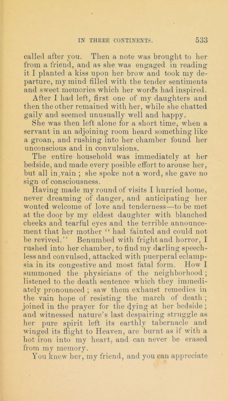 called after you. Then a note was brought to her from a friend, and as she was engaged in reading it I planted a kiss upon her brow and took my de- parture, my mind filled with the tender sentiments and sweet memories which her word's had inspired. After I had left, first one of my daughters and then the other remained with her, while she chatted gaily and seemed unusually well and happy. She was then left alone for a short time, when a servant in an adjoining room heard something like a groan, and rushing into her chamber found her unconscious and in convulsions. The entire household was immediately at her bedside, and made every posible effort to arouse her, but all in wain ; she spoke not a word, she gave no sign of consciousness. Having made my round of visits I hurried home, never dreaming of danger, and anticipating her wonted welcome of love and tenderness—to be met at the door by my eldest daughter with blanched cheeks and tearful eyes and the terrible announce- ment that her mother “ had fainted and could not be revived.” Benumbed with fright and horror, I rushed into her chamber, to find my darling speech- less and convulsed, attacked with puerperal eclamp- sia in its congestive and most fatal form. How I summoned the physicians of the neighborhood ; listened to the death sentence which they immedi- ately pronounced ; saw them exhaust remedies in the vain hope of resisting the march of death ; joined in the prayer for the dying at her bedside ; and witnessed nature’s last despairing struggle as her pure spirit left its earthly tabernacle and winged its flight to Heaven, are burnt as if with a hot iron into my heart, and can never be erased from my memory. You knew her, my friend, and you can appreciate