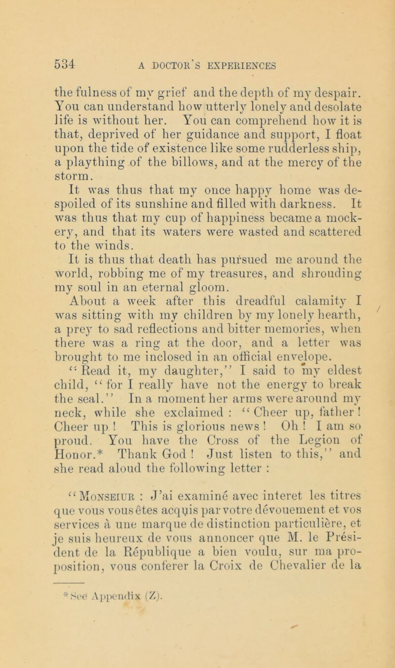 the fulness of my grief and the depth of my despair. You can understand how utterly lonely and desolate life is without her. You can comprehend how it is that, deprived of her guidance and support, I float upon the tide of existence like some rudderless ship, a plaything of the billows, and at the mercy of the storm. It was thus that my once happy home was de- spoiled of its sunshine and filled with darkness. It was thus that my cup of happiness became a mock- ery, and that its waters were wasted and scattered to the winds. It is thus that death has pursued me around the World, robbing me of my treasures, and shrouding my soul in an eternal gloom. About a week after this dreadful calamity I was sitting with my children by my lonely hearth, a prey to sad reflections and bitter memories, when there was a ring at the door, and a letter was brought to me inclosed in an official envelope. Read it, my daughter,” I said to my eldest child, u for I really have not the energy to break the seal.” In a moment her arms were around my neck, while she exclaimed : “ Cheer up, father ! Cheer up ! This is glorious news ! Oh ! I am so proud. You have the Cross of the Legion of Honor.* Thank God ! Just listen to this,” and she read aloud the following letter : “Monseiur : J’ai examine avec interet les titres que vous vousetes acqqis par votre devouement et vos services a une marque de distinction particuliere, et je suis heureux de vous annoncer que M. le Presi- dent de la Republique a bien voulu, sur ma pro- position, vous conferer la Croix de Chevalier de la