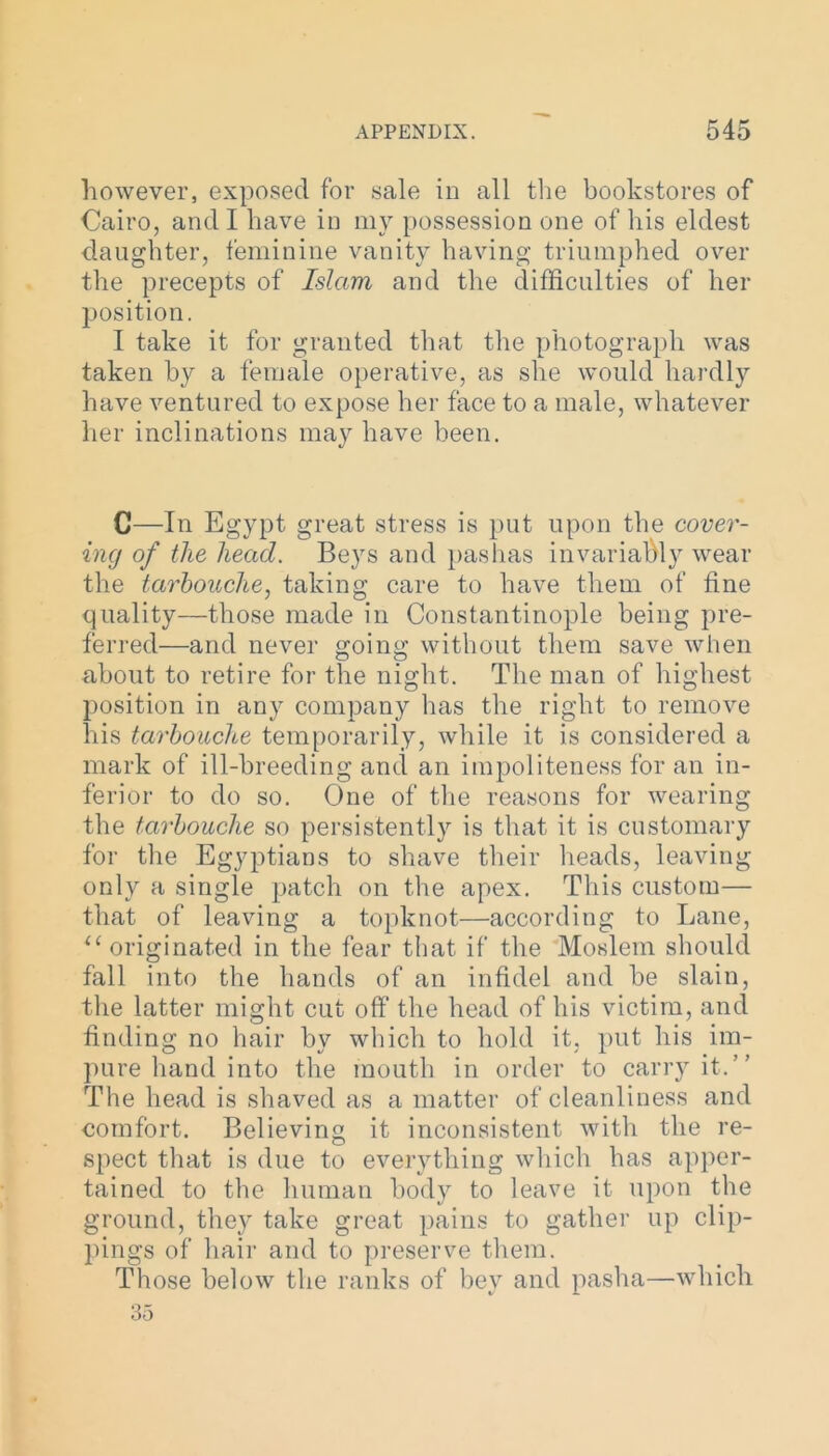 however, exposed for sale in all the bookstores of Cairo, and I have in my possession one of his eldest daughter, feminine vanity having triumphed over the precepts of Islam and the difficulties of her position. I take it for granted that the photograph was taken by a female operative, as she would hardly have ventured to expose her face to a male, whatever her inclinations may have been. C—In Egypt great stress is put upon the cover- ing of the head. Beys and pashas invariably wear the tarbouche, taking care to have them of fine quality—those made in Constantinople being pre- ferred—and never going without them save when about to retire for the night. The man of highest position in any company has the right to remove his tarbouche temporarily, while it is considered a mark of ill-breeding and an impoliteness for an in- ferior to do so. One of the reasons for wearing the tarbouche so persistently is that it is customary for the Egyptians to shave their heads, leaving only a single patch on the apex. This custom— that of leaving a topknot—according to Lane, “originated in the fear that if the Moslem should fall into the hands of an infidel and be slain, the latter might cut off the head of his victim, and finding no hair by which to hold it, put his im- pure hand into the mouth in order to carry it.” The head is shaved as a matter of cleanliness and comfort. Believing it inconsistent with the re- spect that is due to everything which has apper- tained to the human body to leave it upon the ground, they take great pains to gather up clip- pings of hair and to preserve them. Those below the ranks of bey and pasha—which 35