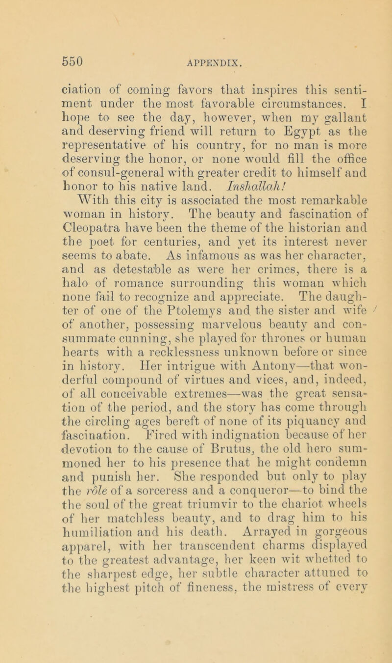 ciation of coming favors that inspires this senti- ment under the most favorable circumstances. I hope to see the day, however, when my gallant and deserving friend will return to Egypt as the representative of his country, for no man is more deserving the honor, or none would fill the office of consul-general with greater credit to himself and honor to his native land. Inshallah! With this city is associated the most remarkable woman in history. The beauty and fascination of Cleopatra have been the theme of the historian and the poet for centuries, and yet its interest never seems to abate. As infamous as was her character, and as detestable as were her crimes, there is a halo of romance surrounding this woman which none fail to recognize and appreciate. The daugh- ter of one of the Ptolemys and the sister and wife of another, possessing marvelous beauty and con- summate cunning, she played for thrones or human hearts with a recklessness unknown before or since in history. Her intrigue with Antony—that won- derful compound of virtues and vices, and, indeed, of all conceivable extremes—was the great sensa- tion of the period, and the story has come through the circling ages bereft of none of its piquancy and fascination. Fired with indignation because of her devotion to the cause of Brutus, the old hero sum- moned her to his presence that he might condemn and punish her. She responded but only to play the role of a sorceress and a conqueror—to bind the the soul of the great triumvir to the chariot wheels of her matchless beauty, and to drag him to his humiliation and his death. Arrayed in gorgeous apparel, with her transcendent charms displayed to the greatest advantage, her keen wit whetted to the sharpest edge, her subtle character attuned to the highest pitch of fineness, the mistress of every