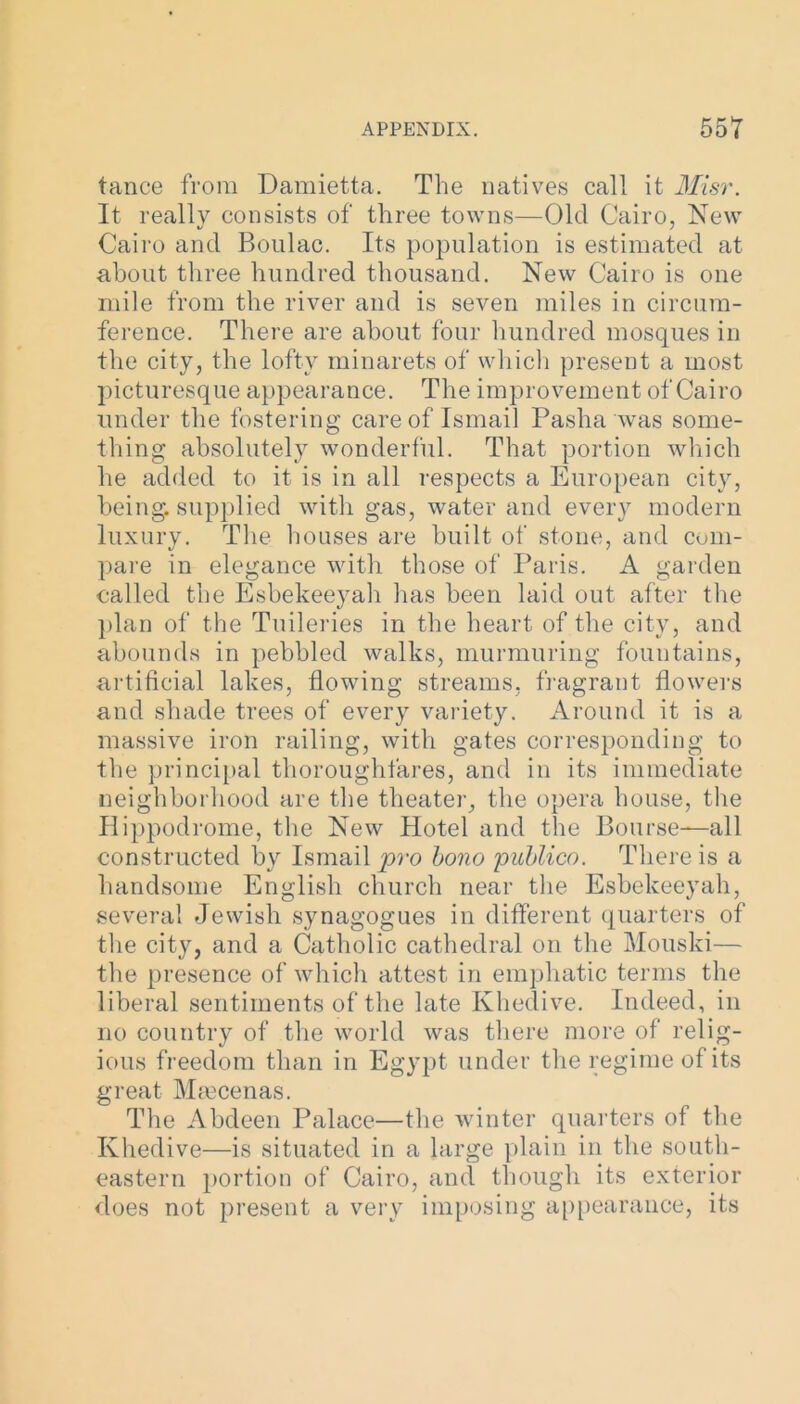 tance from Damietta. The natives call it Misr. It really consists of three towns—Old Cairo, New Cairo and Boulac. Its population is estimated at about three hundred thousand. New Cairo is one mile from the river and is seven miles in circum- ference. There are about four hundred mosques in the city, the lofty minarets of which present a most picturesque appearance. The improvement of Cairo under the fostering care of Ismail Pasha was some- thing absolutely wonderful. That portion which he added to it is in all respects a European city, being, supplied with gas, water and every modern luxury. The houses are built of stone, and com- pare in elegance with those of Paris. A garden called the Esbekeeyah has been laid out after the plan of the Tuileries in the heart of the city, and abounds in pebbled walks, murmuring fountains, artificial lakes, flowing streams, fragrant flowers and shade trees of every variety. Around it is a massive iron railing, with gates corresponding to the principal thoroughfares, and in its immediate neighborhood are the theater, the opera house, the Hippodrome, the New Hotel and the Bourse—all constructed by Ismail pro bono 'publico. There is a handsome English church near the Esbekeeyah, several Jewish synagogues in different quarters of the city, and a Catholic cathedral on the Mouski— the presence of which attest in emphatic terms the liberal sentiments of the late Khedive. Indeed, in no country of the world was there more of relig- ious freedom than in Egypt under the regime of its great Maecenas. The Abdeen Palace—the winter quarters of the Khedive—is situated in a large plain in the south- eastern portion of Cairo, and though its exterior does not present a very imposing appearance, its