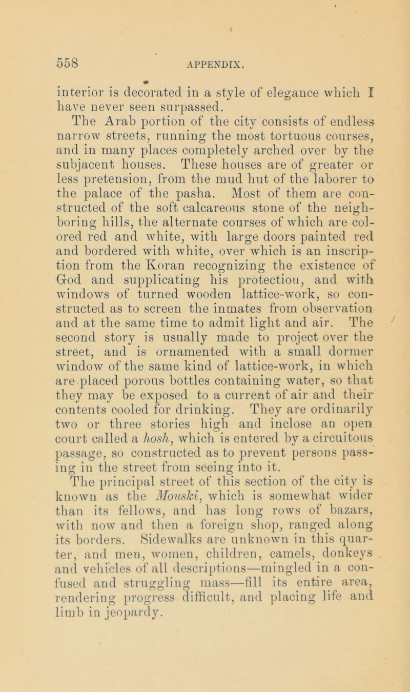 interior is decorated in a style of elegance which I have never seen surpassed. The Arab portion of the city consists of endless narrow streets, running the most tortuous courses, and in many places completely arched over by the subjacent houses. These houses are of greater or less pretension, from the mud hut of the laborer to the palace of the pasha. Most of them are con- structed of the soft calcareous stone of the neigh- boring hills, the alternate courses of which are col- ored red and white, with large doors painted red and bordered with white, over which is an inscrip- tion from the Koran recognizing the existence of God and supplicating his protection, and with windows of turned wooden lattice-work, so con- structed as to screen the inmates from observation and at the same time to admit light and air. The second story is usually made to project over the street, and is ornamented with a small dormer window of the same kind of lattice-work, in which are placed porous bottles containing water, so that they may be exposed to a current of air and their contents cooled for drinking. They are ordinarily two or three stories high and inclose an open court called a hosh, which is entered by a circuitous passage, so constructed as to prevent persons pass- ing in the street from seeing into it. The principal street of this section of the city is known as the Mouski, which is somewhat wider than its fellows, and has long rows of bazars, with now and then a foreign shop, ranged along its borders. Sidewalks are unknown in this quar- ter, and men, women, children, camels, donkeys and vehicles of all descriptions—mingled in a con- fused and struggling mass—fill its entire area, rendering progress difficult, and placing life and limb in jeopardy.