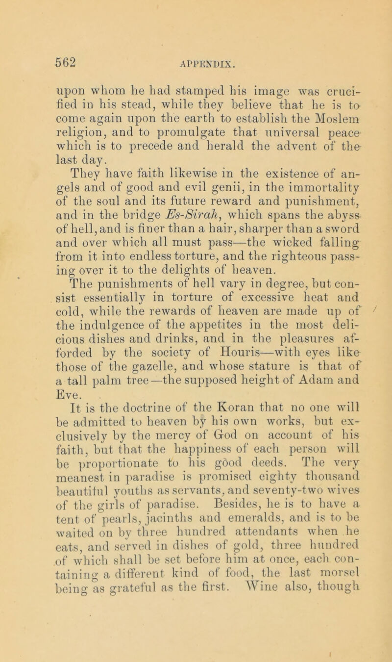 upon whom he had stamped his image was cruci- fied in his stead, while they believe that he is to come again upon the earth to establish the Moslem religion, and to promulgate that universal peace which is to precede and herald the advent of the last day. They have faith likewise in the existence of an- gels and of good and evil genii, in the immortality of the soul and its future reward and punishment, and in the bridge Es-Sirah, which spans the abyss of hell, and is finer than a hair, sharper than a sword and over which all must pass—the wicked falling from it into endless torture, and the righteous pass- ing over it to the delights of heaven. The punishments of hell vary in degree, but con- sist essentially in torture of excessive heat and cold, while the rewards of heaven are made up of the indulgence of the appetites in the most deli- cious dishes and drinks, and in the pleasures af- forded by the society of Houris—with eyes like those of the gazelle, and whose stature is that of a tall palm tree—the supposed height of Adam and Eve. It is the doctrine of the Koran that no one will be admitted to heaven by his own works, but ex- clusively by the mercy of God on account of his faith, but that the happiness of each person will be proportionate to his good deeds. The very meanest in paradise is promised eighty thousand beautiful youths as servants, and seventy-two wives of the girls of paradise. Besides, he is to have a tent of pearls, jacinths and emeralds, and is to be waited on by three hundred attendants when he eats, and served in dishes of gold, three hundred of which shall be set before him at once, each con- taining a different kind of food, the last morsel being as grateful as the first. Wine also, though