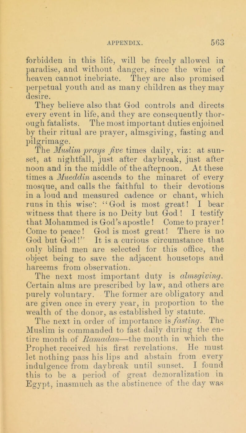 forbidden in this life, will be freely allowed in paradise, and without danger, since the wine of heaven cannot inebriate. They are also promised perpetual youth and as many children as they may desire. They believe also that God controls and directs every event in life, and they are consequently thor- ough fatalists. The most important duties enjoined by their ritual are prayer, almsgiving, fasting and pilgrimage. The Muslim prays Jive times daily, viz: at sun- set, at nightfall, just after daybreak, just after noon and in the middle of the afternoon. At these times a Muecldin ascends to the minaret of every mosque, and calls the faithful to their devotions in a loud and measured cadence or chant, which runs in this wise: “God is most great! I bear witness that there is no Deity but God ! I testify that Mohammed is God’s apostle ! Come to prayer ! Come to peace ! God is most great! There is no God but God!” It is a curious circumstance that only blind men are selected for this office, the object being to save the adjacent housetops and hareems from observation. The next most important duty is almsgiving. Certain alms are prescribed by law, and others are purely voluntary. The former are obligatory and are given once in every year, in proportion to the wealth of the donor, as established by statute. The next in order of importance is fasting. The Muslim is commanded to fast daily during the en- tire month of Ramadan—the month in which the Prophet received his first revelations. He must let nothing pass his lips and abstain from every indulgence from daybreak until sunset. I found this to be a period of great demoralization in Egypt, inasmuch as the abstinence of the day was