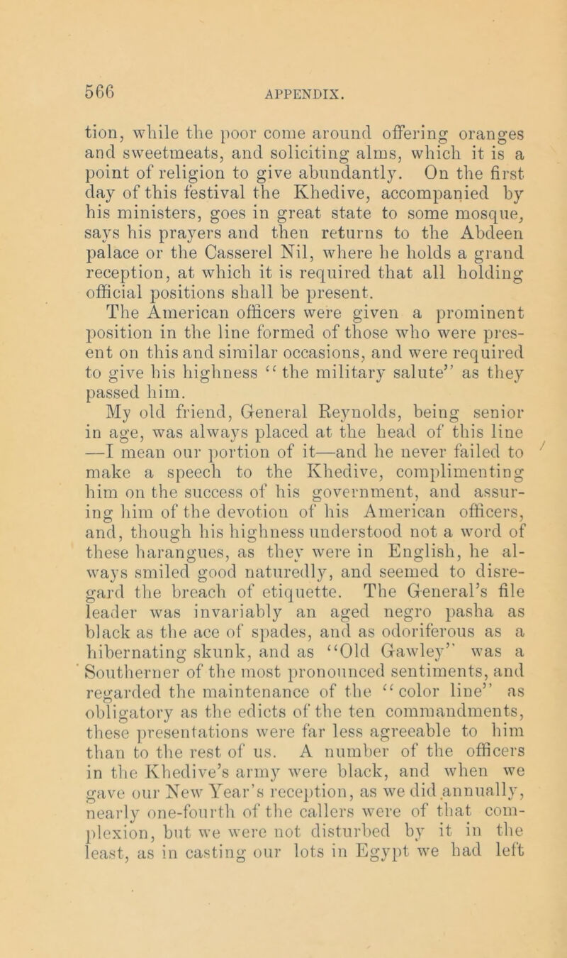 tion, while the poor come around offering oranges and sweetmeats, and soliciting alms, which it is a point of religion to give abundantly. On the first day of this festival the Khedive, accompanied by his ministers, goes in great state to some mosque, says his prayers and then returns to the Abdeen palace or the Casserel Nil, where he holds a grand reception, at which it is required that all holding official positions shall be present. The American officers were given a prominent position in the line formed of those who were pres- ent on this and similar occasions, and were required to give his highness “ the military salute” as they passed him. My old friend, Gfeneral Reynolds, being senior in age, was always placed at the head of this line —I mean our portion of it—and he never failed to make a speech to the Khedive, complimenting him on the success of his government, and assur- ing him of the devotion of his American officers, and, though his highness understood not a word of these harangues, as they were in English, he al- ways smiled good naturedly, and seemed to disre- gard the breach of etiquette. The General’s file leader was invariably an aged negro pasha as black as the ace of spades, and as odoriferous as a hibernating skunk, and as ‘‘Old Gawley” was a Southerner of the most pronounced sentiments, and regarded the maintenance of the “color line” as obligatory as the edicts of the ten commandments, these presentations were far less agreeable to him than to the rest of us. A number of the officers in the Khedive’s army were black, and when we gave our New Year’s reception, as we did annually, nearly one-fourth of the callers were of that com- plexion, but we were not disturbed by it in the least, as in casting our lots in Egypt we had left