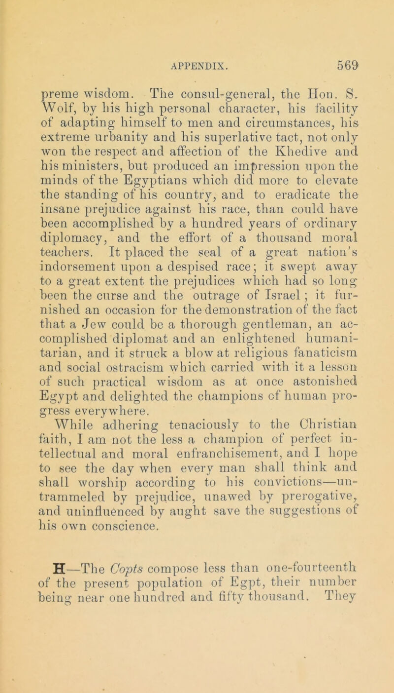 preme wisdom. The consul-general, the Hon. S. Wolf, by his high personal character, his facility of adapting himself to men and circumstances, his extreme urbanity and his superlative tact, not only won the respect and affection of the Khedive and his ministers, but produced an impression upon the minds of the Egyptians which did more to elevate the standing of his country, and to eradicate the insane prejudice against his race, than could have been accomplished by a hundred years of ordinary diplomacy, and the effort of a thousand moral teachers. It placed the seal of a great nation’s indorsement upon a despised race; it swept away to a great extent the prejudices which had so long been the curse and the outrage of Israel ; it fur- nished an occasion for the demonstration of the fact that a Jew could be a thorough gentleman, an ac- complished diplomat and an enlightened humani- tarian, and it struck a blow at religious fanaticism and social ostracism which carried with it a lesson of such practical wisdom as at once astonished Egypt and delighted the champions of human pro- gress everywhere. While adhering tenaciously to the Christian faith, I am not the less a champion of perfect in- tellectual and moral enfranchisement, and I hope to see the day when every man shall think and shall worship according to his convictions—un- trammeled by prejudice, unawed by prerogative, and uninfluenced by aught save the suggestions of his own conscience. H—The Copts compose less than one-fourteenth of the present population of Egpt, their number being near one hundred and fifty thousand. They