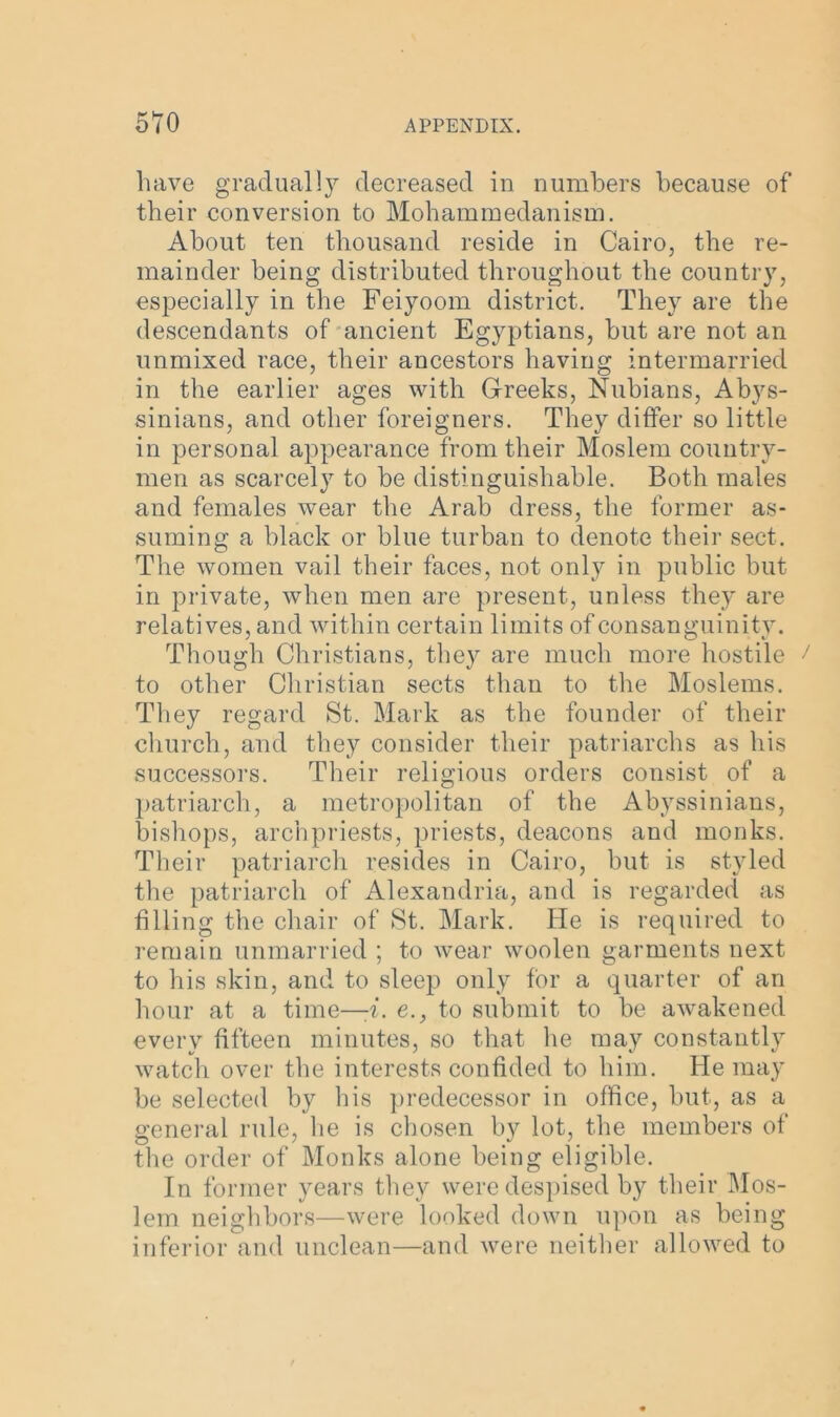 have gradually decreased in numbers because of their conversion to Mohammedanism. About ten thousand reside in Cairo, the re- mainder being distributed throughout the country, especially in the Feiyoom district. They are the descendants of ancient Egyptians, but are not an unmixed race, their ancestors having intermarried in the earlier ages with Greeks, Nubians, Abys- sinians, and other foreigners. They differ so little in personal appearance from their Moslem country- men as scarcely to be distinguishable. Both males and females wear the Arab dress, the former as- suming a black or blue turban to denote their sect. The women vail their faces, not only in public but in private, when men are present, unless they are relatives, and within certain limits of consanguinity. Though Christians, they are much more hostile to other Christian sects than to the Moslems. They regard St. Mark as the founder of their church, and they consider their patriarchs as his successors. Their religious orders consist of a patriarch, a metropolitan of the Abyssinians, bishops, archpriests, priests, deacons and monks. Their patriarch resides in Cairo, but is styled the patriarch of Alexandria, and is regarded as filling the chair of St. Mark. He is required to remain unmarried ; to wear woolen garments next to his skin, and to sleep only for a quarter of an hour at a time—-i. e., to submit to be awakened every fifteen minutes, so that he may constantly watch over the interests confided to him. He may be selected by his predecessor in office, but, as a general rule, lie is chosen by lot, the members of the order of Monks alone being eligible. In former years they were despised by their Mos- lem neighbors—were looked down upon as being inferior and unclean—and were neither allowed to