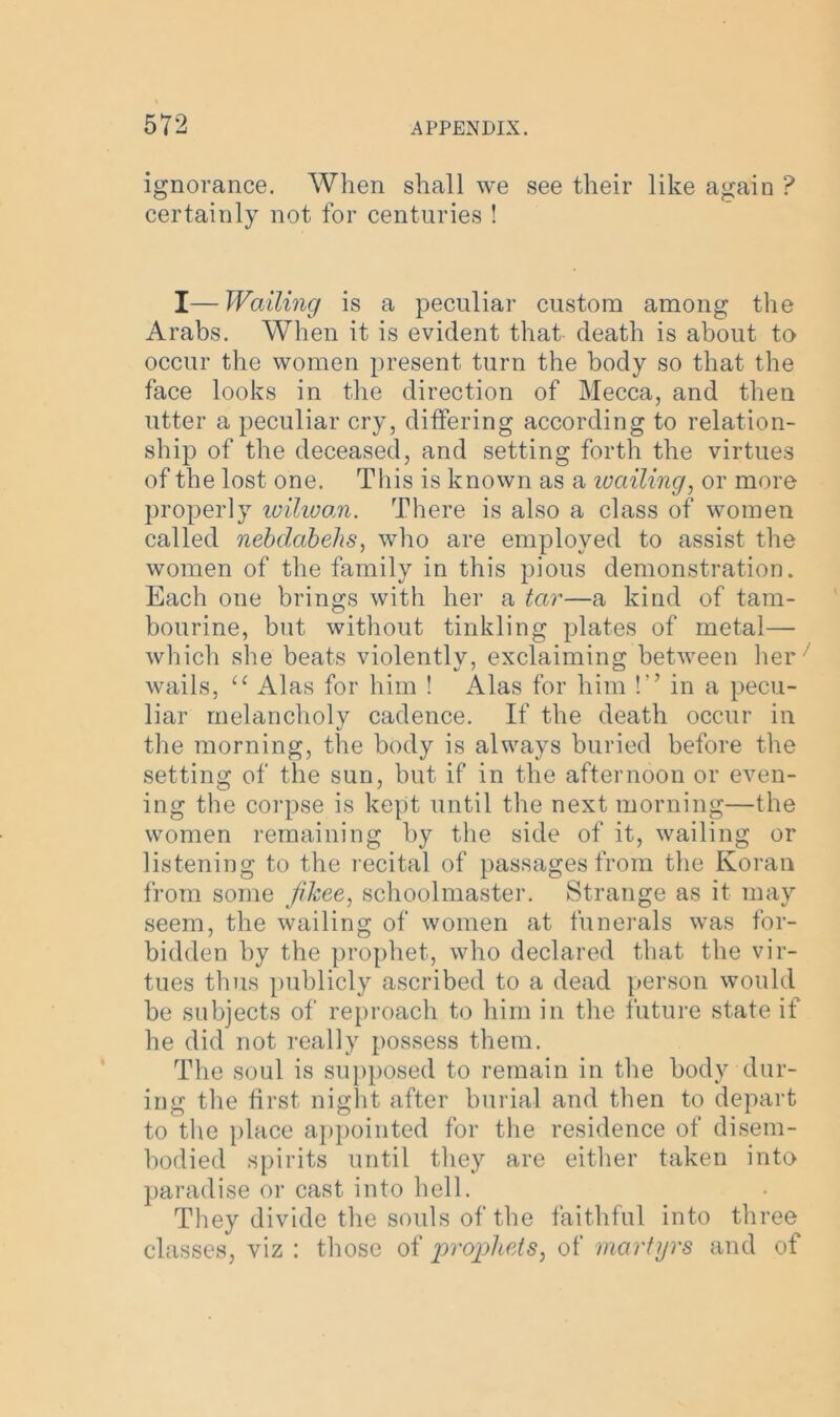 ignorance. When shall we see their like again ? certainly not for centuries ! I—Wailing is a peculiar custom among the Arabs. When it is evident that death is about to occur the women present turn the body so that the face looks in the direction of Mecca, and then utter a peculiar cry, differing according to relation- ship of the deceased, and setting forth the virtues of the lost one. This is known as a wailing, or more properly wilwan. There is also a class of women called nebdabehs, who are employed to assist the women of the family in this pious demonstration. Each one brings with her a tar—a kind of tam- bourine, but without tinkling plates of metal—- which she beats violently, exclaiming between her' wails, <c Alas for him ! Alas for him !'' in a pecu- liar melancholy cadence. If the death occur in the morning, the body is always buried before the setting of the sun, but if in the afternoon or even- ing the corpse is kept until the next morning—the women remaining by the side of it, wailing or listening to the recital of passages from the Koran from some Jikee, schoolmaster. Strange as it may seem, the wailing of women at funerals was for- bidden by the prophet, who declared that the vir- tues thus publicly ascribed to a dead person would be subjects of reproach to him in the future state if he did not really possess them. The soul is supposed to remain in the body dur- ing the first night after burial and then to depart to the place appointed for the residence of disem- bodied spirits until they are either taken into paradise or cast into hell. They divide the souls of the faithful into three classes, viz : those of propheAs, of martyrs and of