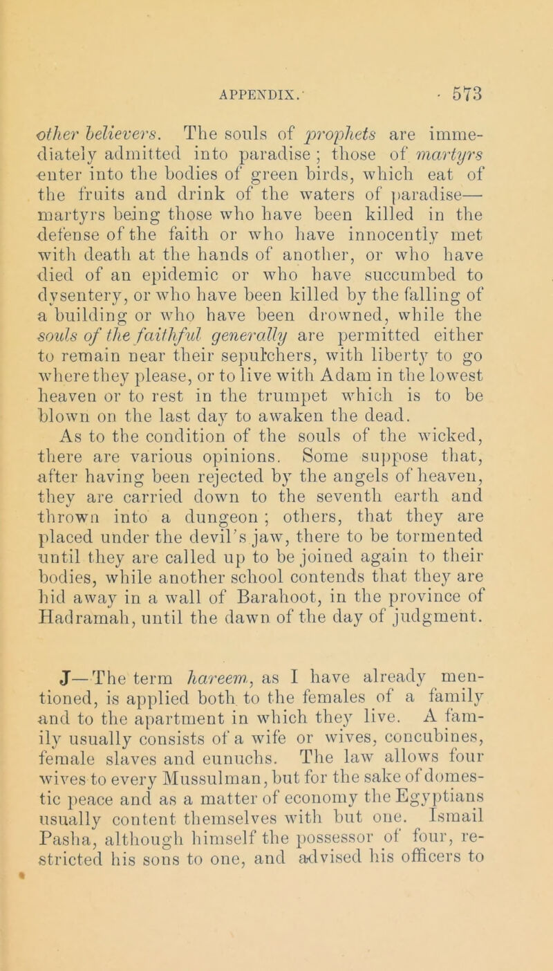 other believers. The souls of 'prophets are imme- diately admitted into paradise ; those of martyrs miter into the bodies of green birds, which eat of the fruits and drink of the waters of paradise—■ martyrs being those who have been killed in the defense of the faith or who have innocently met with death at the hands of another, or who have died of an epidemic or who have succumbed to dysentery, or who have been killed by the falling of a building or who have been drowned, while the souls of the faithful generally are permitted either to remain near their sepulchers, with liberty to go where they please, or to live with Adam in the lowest heaven or to rest in the trumpet which is to be blown on the last day to awaken the dead. As to the condition of the souls of the wicked, there are various opinions. Some suppose that, after having been rejected by the angels of heaven, they are carried down to the seventh earth and thrown into a dungeon ; others, that they are placed under the devil’s jaw, there to be tormented until they are called up to be joined again to their bodies, while another school contends that they are hid away in a wall of Barahoot., in the province of Hadramah, until the dawn of the day of judgment. J—The term hareem, as I have already men- tioned, is applied both to the females of a family and to the apartment in which they live. A fam- ily usually consists of a wife or wives, concubines, female slaves and eunuchs. The law allows four wives to every Mussulman, but for the sake of domes- tic peace and as a matter of economy the Egyptians usually content themselves with but one. Ismail Pasha, although himself the possessor of four, re- stricted his sons to one, and advised his officers to