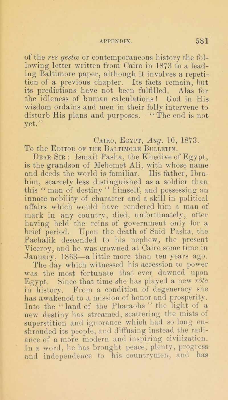 of the res gestce or contemporaneous history the fol- lowing letter written from Cairo in 1873 to a lead- ing Baltimore paper, although it involves a repeti- tion of a previous chapter. Its facts remain, but its predictions have not been fulfilled. Alas for the idleness of human calculations ! God in His wisdom ordains and men in their folly intervene to disturb His plans and purposes. “The end is not yet.” Cairo, Egypt, Aug. 10, 1873. To the Editor of the Baltimore Bulletin. Dear Sir : Ismail Pasha, the Khedive of Egypt, is the grandson of Mehemet Ali, with whose name and deeds the world is familiar. His father, Ibra- him, scarcely less distinguished as a soldier than this “man of destiny ” himself, and possessing an innate nobility of character and a skill in political affairs which would have rendered him a man of mark in any country, died, unfortunately, after having held the reins of government only for a brief period. Upon the death of Said Pasha, the Pachalik descended to his nephew, the present Viceroy, and he was crowned at Cairo some time in January, 1863—a little more than ten years ago. The day which witnessed his accession to power was the most fortunate that ever dawned upon Egypt. Since that time she has played a new role in history. From a condition of degeneracy she has awakened to a mission of honor and prosperity. Into the “land of the Pharaohs ” the light of a new destiny has streamed, scattering the mists of superstition and ignorance which had so long en- shrouded its people, and diffusing instead the radi- ance of a more modern and inspiring civilization. In a word, he has brought peace,' plenty, progress and independence to his countrymen, and has