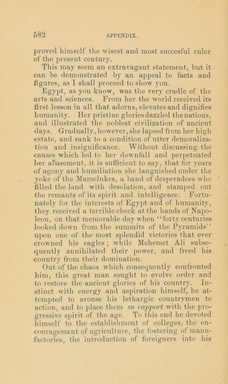 proved himself the wisest and most succesful ruler of the present century. This may seem an extravagant statement, but it can be demonstrated by an appeal to facts and figures, as I shall proceed to show you. Egypt, as you know, was the very cradle of the arts and sciences. From her the world received its first lesson in all that adorns, elevates and dignifies humanity. Her pristine glories dazzled the nations, and illustrated the noblest civilization of ancient days. Gradually, however, she lapsed from her high estate, and sank to a condition of utter demoraliza- tion and insignificance. Without discussing the causes which led to her downfall and perpetuated her abasement, it is sufficient to say, that for years of agony and humiliation she languished under the yoke of the Mamelukes, a band of desperadoes who filled the land with desolation, and stamped out the remants of its spirit and intelligence. Fortu- nately for the interests of Egypt and of humanity, they received a terrible check at the hands of Napo- leon, on that memorable day when “forty centuries looked down from the summits of the Pyramids'’ upon one of the most splendid victories that ever crowned his eagles ; while Mehemet Ali subse- quently annihilated their power, and freed his country from their domination. Out of the chaos which consequently confronted him, this great man sought to evolve order and to restore the ancient glories of his country. In- stinct with energy and aspiration himself, he at- tempted to arouse his lethargic countrymen to action, and to place them en rapport with the pro- gressive spirit of the age. To this end he devoted himself to the establishment of colleges, the en- couragement of agriculture, the fostering of manu- factories, the introduction of foreigners into his