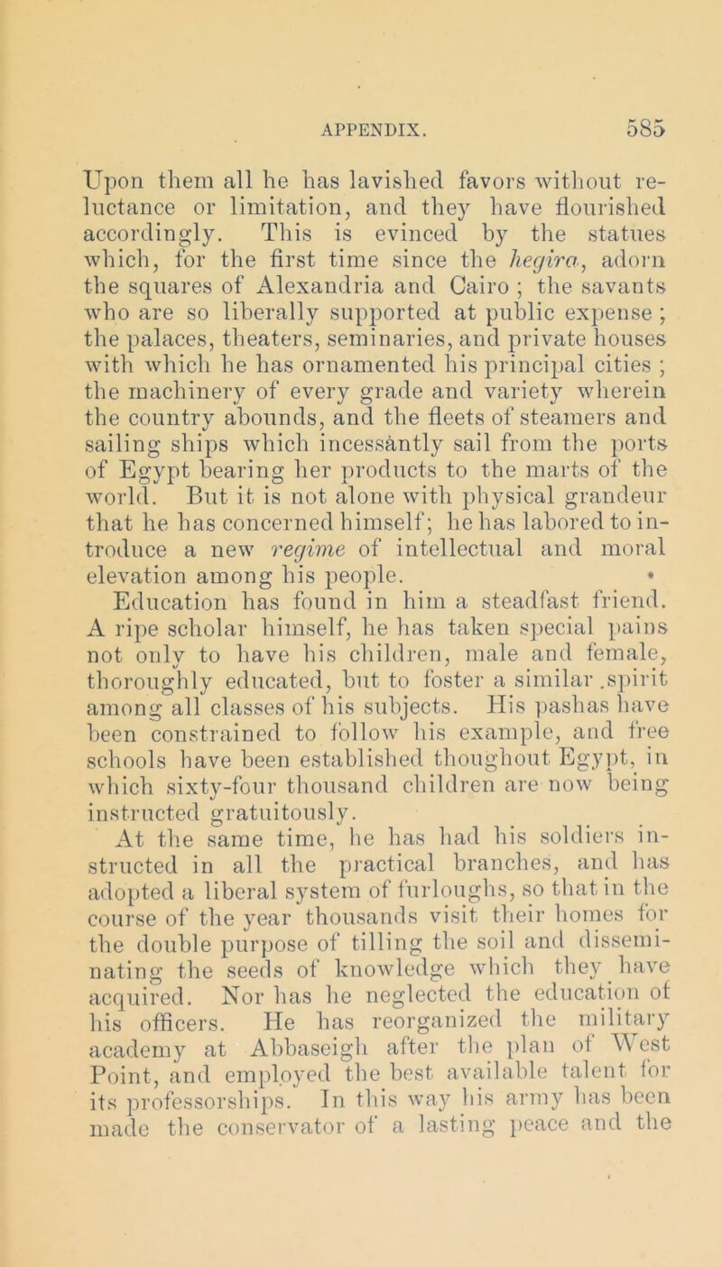 Upon them all he has lavished favors without re- luctance or limitation, and they have flourished accordingly. This is evinced by the statues which, for the first time since the hegira, adorn the squares of Alexandria and Cairo ; the savants who are so liberally supported at public expense ; the palaces, theaters, seminaries, and private houses with which he has ornamented his principal cities ; the machinery of every grade and variety wherein the country abounds, and the fleets of steamers and sailing ships which incessantly sail from the ports of Egypt bearing her products to the marts of the world. But it is not alone with physical grandeur that he has concerned himself; he has labored to in- troduce a new regime of intellectual and moral elevation among his people. • Education has found in him a steadfast friend. A ripe scholar himself, he has taken special pains not only to have his children, male and female, thoroughly educated, but to foster a similar .spirit among all classes of his subjects. His pashas have been constrained to follow his example, and free schools have been established thoughout Egypt, in which sixty-four thousand children are now being instructed gratuitously. At the same time, he has had his soldiers in- structed in all the practical branches, and has adopted a liberal system of furloughs, so that in the course of the year thousands visit their homes for the double purpose of tilling the soil and dissemi- nating the seeds of knowledge which they have acquired. Nor has he neglected the education of his officers. He has reorganized the military academy at Abbaseigh after the plan of West Point, and employed the best available talent for its professorships. In this way his army has been made the conservator of a lasting peace and the