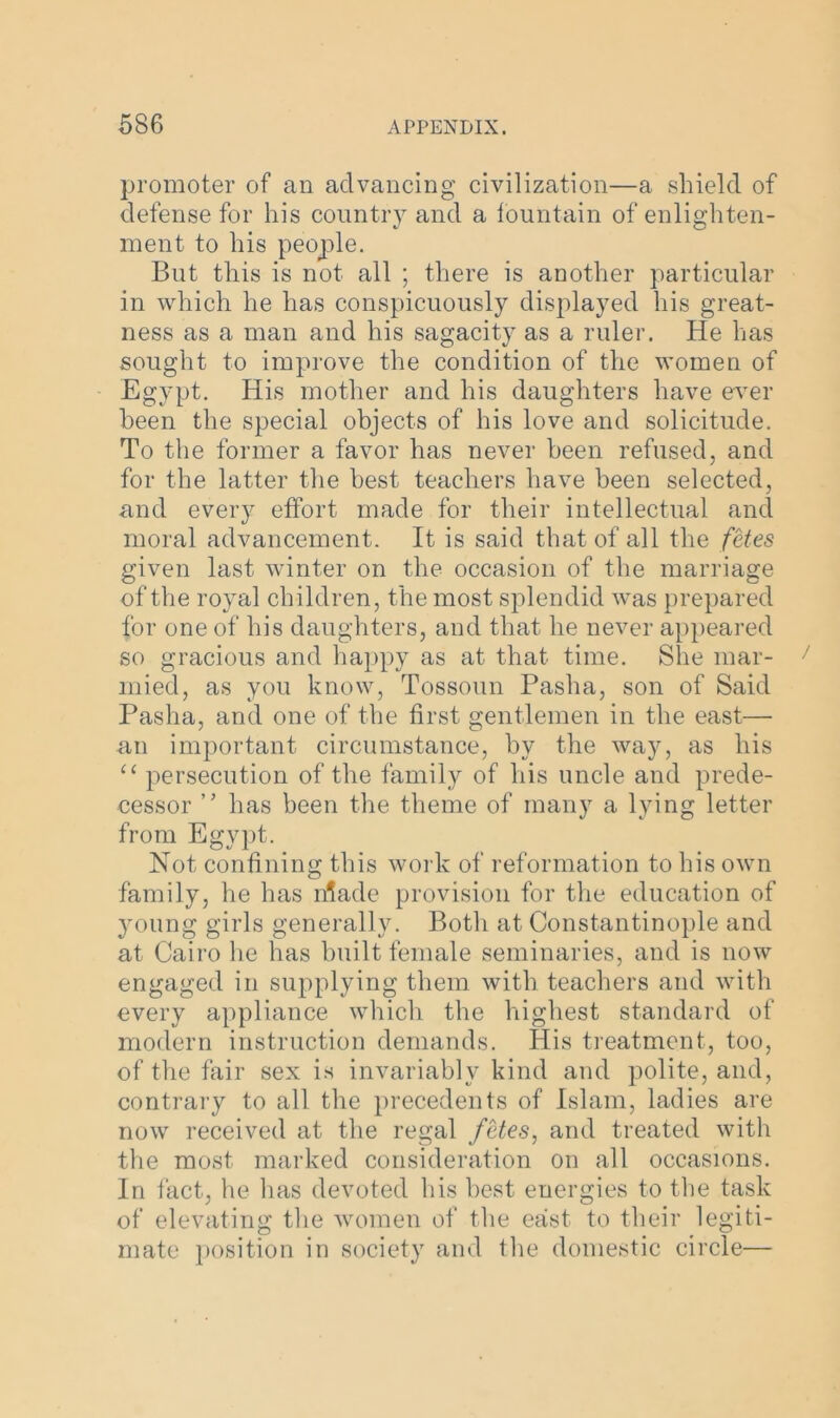 promoter of an advancing civilization—a shield of defense for his country and a fountain of enlighten- ment to his people. But this is not all ; there is another particular in which he has conspicuously displayed his great- ness as a man and his sagacity as a ruler. He has sought to improve the condition of the women of Egypt. His mother and his daughters have ever been the special objects of his love and solicitude. To the former a favor has never been refused, and for the latter the best teachers have been selected, and every effort made for their intellectual and moral advancement. It is said that of all the fetes given last winter on the occasion of the marriage of the royal children, the most splendid was prepared for one of his daughters, and that he never appeared so gracious and happy as at that time. She mar- rnied, as you know, Tossoun Pasha, son of Said Pasha, and one of the first gentlemen in the east— an important circumstance, by the way, as his “ persecution of the family of his uncle and prede- cessor ” has been the theme of many a lying letter from Egypt. Not confining this work of reformation to his own family, he has n?ade provision for the education of young girls generally. Both at Constantinople and at Cairo he has built female seminaries, and is now engaged in supplying them with teachers and with every appliance which the highest standard of modern instruction demands. His treatment, too, of the fair sex is invariably kind and polite, and, contrary to all the precedents of Islam, ladies are now received at the regal fetes, and treated with the most marked consideration on all occasions. In fact, he has devoted his best energies to the task of elevating the women of the east to their legiti- mate position in society and the domestic circle—