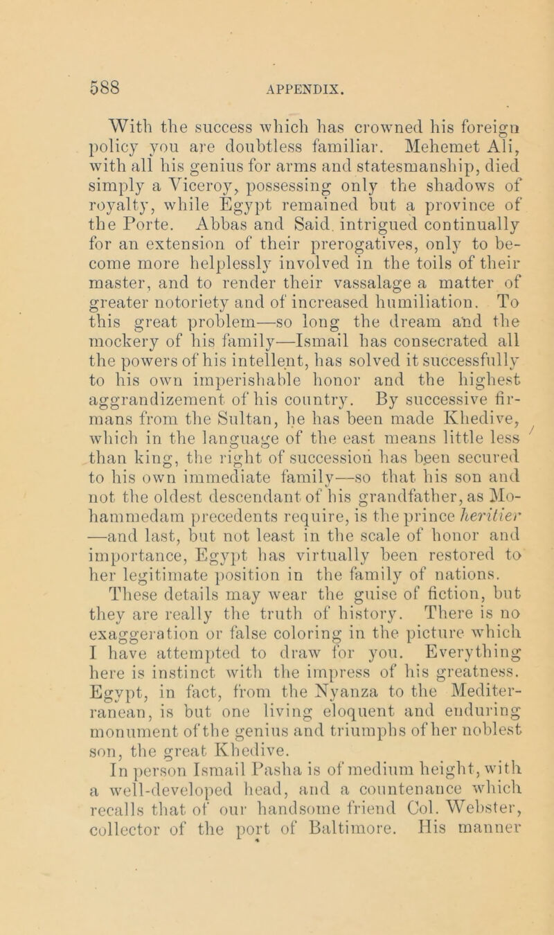 With the success which has crowned his foreign policy you are doubtless familiar. Mehemet Ali, with all his genius for arms and statesmanship, died simply a Viceroy, possessing only the shadows of royalty, while Egypt remained but a province of the Porte. Abbas and Said, intrigued continually for an extension of their prerogatives, only to be- come more helplessly involved in the toils of their master, and to render their vassalage a matter of greater notoriety and of increased humiliation. To this great problem—so long the dream and the mockery of his family—Ismail has consecrated all the powers of his intellent, has solved it successfully to his own imperishable honor and the highest aggrandizement of his country. By successive fir- mans from the Sultan, he has been made Khedive, which in the language of the east means little less than king, the right of succession has been secured to his own immediate family—so that his son and not the oldest descendant of his grandfather, as Mo- hammedam precedents require, is the prince heritier —and last, but not least in the scale of honor and importance, Egypt has virtually been restored to her legitimate position in the family of nations. These details may wear the guise of fiction, but they are really the truth of history. There is no exaggeration or false coloring in the picture which I have attempted to draw for you. Everything here is instinct with the impress of his greatness. Egypt, in fact, from the Nyanza to the Mediter- ranean, is but one living eloquent and enduring monument of the genius and triumphs of her noblest son, the great Khedive. In person Ismail Pasha is of medium height, with a well-developed head, and a countenance which recalls that of our handsome friend Col. Webster, collector of the port of Baltimore. His manner