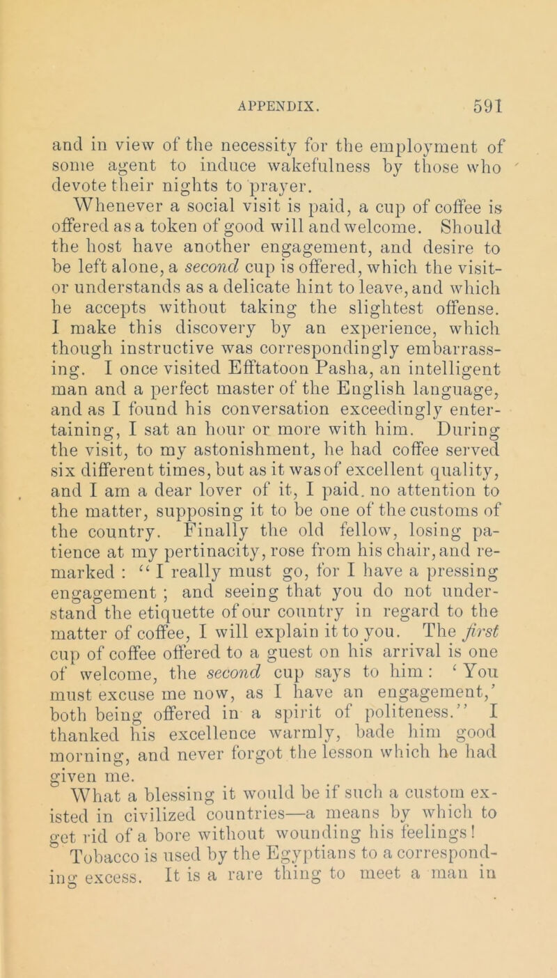 and in view of the necessity for the employment of some agent to induce wakefulness by those who devote their nights to prayer. Whenever a social visit is paid, a cup of coffee is offered as a token of good will and welcome. Should the host have another engagement, and desire to be left alone, a second cup is offered, which the visit- or understands as a delicate hint to leave, and which he accepts without taking the slightest offense. I make this discovery by an experience, which though instructive was correspondingly embarrass- ing. I once visited Efftatoon Pasha, an intelligent man and a perfect master of the English language, and as I found his conversation exceedingly enter- taining, I sat an hour or more with him. During the visit, to my astonishment, he had coffee served six different times, but as it was of excellent quality, and I am a dear lover of it, I paid, no attention to the matter, supposing it to be one of the customs of the country. Finally the old fellow, losing pa- tience at my pertinacity, rose from his chair, and re- marked : “ I really must go, for I have a pressing engagement ; and seeing that you do not under- stand the etiquette of our country in regard to the matter of coffee, I will explain it to you. The first cup of coffee offered to a guest on his arrival is one of welcome, the second cup says to him : c You must excuse ine now, as I have an engagement,’ both being offered in a spirit ot politeness.” thanked his excellence warmly, bade him good morning, and never forgot the lesson which he had given me. What a blessing it would be if such a custom ex- isted in civilized countries—a means by which to get rid of a bore without wounding his feelings! Tobacco is used by the Egyptians to a correspond- ing excess. It is a rare thing to meet a man in