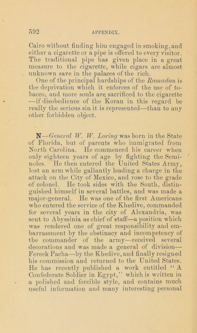 Cairo without finding him engaged in smoking, and either a cigarette or a pipe is offered to every visitor. The traditional pipe has given place in a great measure to the cigarette, while cigars are almost unknown save in the palaces of the rich. One of the principal hardships of the Ramadan is the deprivation which it enforces of the use of to- bacco, and more souls are. sacrificed to the cigarette —if disobedience of the Koran in this regard be really the serious sin it is represented—than to any other forbidden object. N— General W. W. Loving was born in the State of Florida, but of parents who immigrated from North Carolina. He commenced his career when only eighteen years of age by fighting the Semi- noles. He then entered the United States Army, lost an arm while gallantly leading a charge in the attack on the City of Mexico, and rose to the grade of colonel. He took sides with the South, distin- guished himself in several battles, and was made a major-general. He was one of the first Americans who entered the service of the Khedive, commanded for several years in the city of Alexandria, was sent to Abyssinia as chief of staff—a position which was rendered one of great responsibility and em- barrassment by the obstinacy and incompetency of the commander of the army—received several decorations and was made a general of division— Fereek Pacha—by the Khedive, and finally resigned his commission and returned to the United States. He has recently published a work entitled “ A Confederate Soldier in Egypt,” which is written in a polished and forcible style, and contains much useful information and many interesting personal