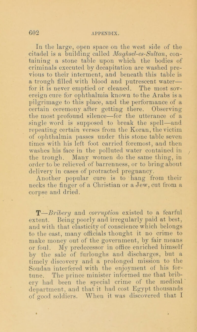 In the large, open space on the west side of the citadel is a building called Maghsel-es-Sultan, con- taining a stone table upon which the bodies of criminals executed by decapitation are washed pre- vious to their interment, and beneath this table is a trough tilled with blood and putrescent water— for it is never emptied or cleaned. The most sov- ereign cure for ophthalmia known to the Arabs is a pilgrimage to this place, and the performance of a certain ceremony after getting there. Observing the most profound silence—for the utterance of a single word is supposed to break the spell—and repeating certain verses from the Koran, the victim of ophthalmia passes under this stone table seven times with his left foot carried foremost, and then washes his face in the polluted water contained in the trough. Many women do the same thing, in order to be relieved of barrenness, or to bring about delivery in cases of protracted pregnancy. Another popular cure is to hang from their necks the finger of a Christian or a Jew, cut from a corpse and dried. T—Bribery and corruption existed to a fearful extent. Being poorly and irregularly paid at best, and with that elasticity of conscience which belongs to the east, many officials thought it no crime to make money out of the government, by fair means or foul. My predecessor in office enriched himself by the sale of furloughs and discharges, but a timely discovery and a prolonged mission to the Soudan interfered with the enjoyment of his for- tune. The prince minister informed me that brib- ery had been the special crime of the medical department, and that it had cost Egypt thousands of good soldiers. When it was discovered that I