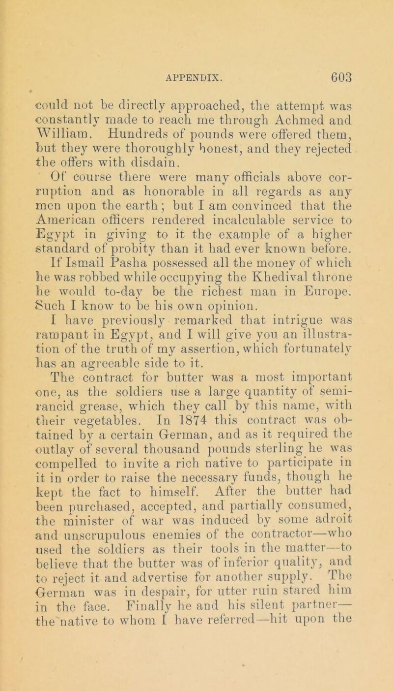 could not be directly approached, the attempt was constantly made to reach me through Achmed and William. Hundreds of pounds were offered them, but they were thoroughly honest, and they rejected the offers with disdain. Of course there were many officials above cor- ruption and as honorable in all regards as any men upon the earth; but I am convinced that the American officers rendered incalculable service to Egypt in giving to it the example of a higher standard of probity than it had ever known before. If Ismail Pasha possessed all the money of which he was robbed while occupying the Khedival throne he would to-day be the richest man in Europe. Such I know to be his own opinion. I have previously remarked that intrigue was rampant in Egypt, and I will give you an illustra- tion of the truth of my assertion, which fortunately has an agreeable side to it. The contract for butter was a most important one, as the soldiers use a large quantity of semi- rancid grease, which they call by this name, with their vegetables. In 1874 this contract was ob- tained by a certain German, and as it required the outlay of several thousand pounds sterling he was compelled to invite a rich native to participate in it in order to raise the necessary funds, though lie kept the fact to himself. After the butter had been purchased, accepted, and partially consumed, the minister of war was induced by some adroit and unscrupulous enemies of the contractor—who used the soldiers as their tools in the matter—to believe that the butter was of inferior quality, and to reject it and advertise for another supply. The German was in despair, for utter ruin stared him in the face. Finally he and his silent partner— the native to whom I have referred—hit upon the