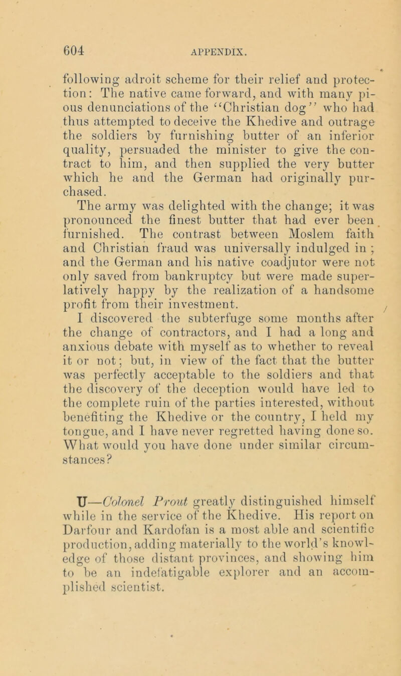 following adroit scheme for their relief and protec- tion: The native came forward, and with many pi- ous denunciations of the “Christian dog” who had thus attempted to deceive the Khedive and outrage the soldiers by furnishing butter of an inferior quality, persuaded the minister to give the con- tract to him, and then supplied the very butter which he and the German had originally pur- chased. The army was delighted with the change; it was pronounced the finest butter that had ever been furnished. The contrast between Moslem faith and Christian fraud was universally indulged in ; and the German and his native coadjutor were not only saved from bankruptcy but were made super- latively happy by the realization of a handsome profit from their investment. I discovered the subterfuge some months after the change of contractors, and I had a long and anxious debate with myself as to whether to reveal it or not; but, in view of the fact that the butter was perfectly acceptable to the soldiers and that the discovery of the deception would have led to the complete ruin of the parties interested, without benefiting the Khedive or the country, I held my tongue, and I have never regretted having done so. What would you have done under similar circum- stances? U— Colonel Front greatly distinguished himself while in the service of the Khedive. His report on Darfour and Kardofan is a most able and scientific production, adding materially to the world’s knowl- edge of those distant provinces, and showing him to be an indefatigable explorer and an accom- plished scientist.