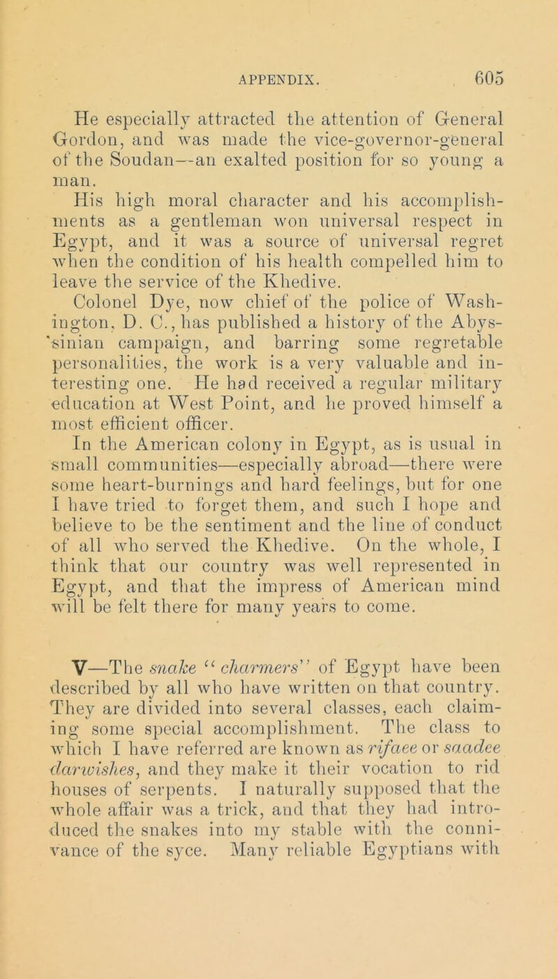 He especially attracted the attention of General Gordon, and was made the vice-governor-general of the Soudan—an exalted position for so young a man. His high moral character and his accomplish- ments as a gentleman won universal respect in Egypt, and it was a source of universal regret when the condition of his health compelled him to leave the service of the Khedive. Colonel Dye, now chief of the police of Wash- ington. D. G, has published a history of the Abys- 'sinian campaign, and barring some regretable personalities, the work is a very valuable and in- teresting one. He had received a regular military education at West Point, and he proved himself a most efficient officer. In the American colony in Egypt, as is usual in small communities—especially abroad—there were some heart-burnings and hard feelings, but for one I have tried to forget them, and such I hope and believe to be the sentiment and the line of conduct of all who served the Khedive. On the whole, I think that our country was well represented in Egypt, and that the impress of American mind will be felt there for many years to come. V—The snake u charmers” of Egypt have been described by all who have written on that country. They are divided into several classes, each claim- ing some special accomplishment. The class to which I have referred are known as rifaee or saadee dcirivishes, and they make it their vocation to rid houses of serpents. I naturally supposed that the whole affair was a trick, and that they had intro- duced the snakes into my stable with the conni- vance of the syce. Many reliable Egyptians with