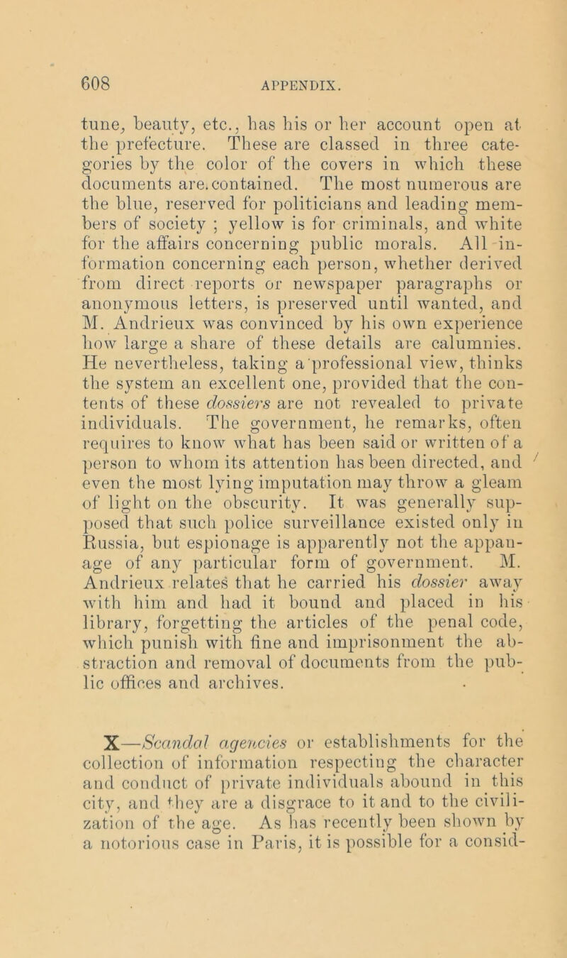 tune, beauty, etc., has his or her account open at the prefecture. These are classed in three cate- gories by the color of the covers in which these documents are. contained. The most numerous are the blue, reserved for politicians and leading mem- bers of society ; yellow is for criminals, and white for the affairs concerning public morals. All in- formation concerning each person, whether derived from direct reports or newspaper paragraphs or anonymous letters, is preserved until wanted, and M. Andrieux was convinced by his own experience how large a share of these details are calumnies. He nevertheless, taking a professional view, thinks the system an excellent one, provided that the con- tents of these dossiers are not revealed to private individuals. The government, he remarks, often requires to know what has been said or written of a person to whom its attention has been directed, and even the most lying imputation may throw a gleam of light on the obscurity. It was generally sup- posed that such police surveillance existed only in Russia, but espionage is apparently not the appan- age of any particular form of government. M. Andrieux relates that he carried his dossier away with him and had it bound and placed in his library, forgetting the articles of the penal code, which punish with fine and imprisonment the ab- straction and removal of documents from the pub- lic offices and archives. X—Scandal agencies or establishments for the collection of information respecting the character and conduct of private individuals abound in this city, and they are a disgrace to it and to the civili- zation of the age. As has recently been shown by a notorious case in Paris, it is possible for a consid-