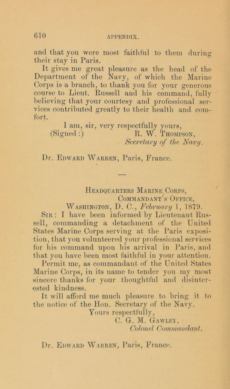 and that you were most faithful to them during their stay in Paris. It gives me great pleasure as the head of the Department of the Navy, of which the Marine Corps is a branch, to thank you for your generous course to Lieut. Russell and his command, fully believing that your courtesy and professional ser- vices contributed greatly to their health and com- fort. I am, sir, very respectfully yours, (Signed:) R. W. Thompson, Secret ary of the Navy. Dr. Edward Warren, Paris, France. Headquarters Marine Corps, Commandant’s- Office, Washington, D. C., February 1, 1879. Sir : I have been informed by Lieutenant Rus- sell, commanding a detachment of the United States Marine Corps serving at the Paris exposi- tion, that you volunteered your professional services for his command upon his arrival in Paris, and that you have been most faithful in your attention. Permit me, as commandant of the United States Marine Corps, in its name to tender you my most sincere thanks for your thoughtful and disinter- ested kindness. It will afford me much pleasure to bring it to the notice of the Hon. Secretary of the Navy. Yours respectfully, C. G. M. Gawley, Colonel Comm an dant. Dr. Edward Warren, Paris, France.