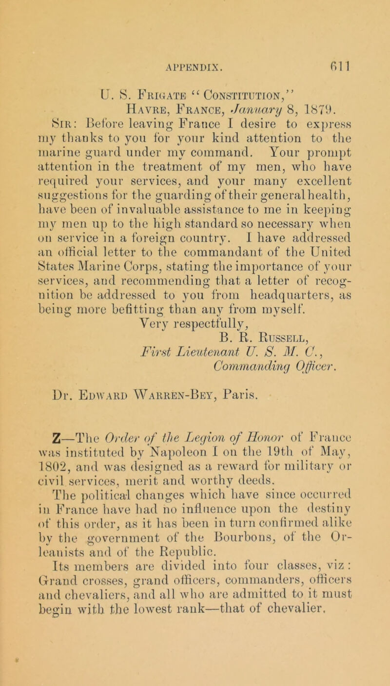 U. S. Frigate “Constitution/’ Havre, France, January 8, 1879. Sir: Before leaving France 1 desire to express my thanks to yon for your kind attention to the marine guard under my command. Your prompt attention in the treatment of my men, who have required your services, and your many excellent suggestions for the guarding of their general health, have been of invaluable assistance to me in keeping my men up to the High standard so necessary when on service in a foreign country. 1 have addressed an official letter to the commandant of the United States Marine Corps, stating the importance of your services, and recommending that a letter of recog- nition be addressed to you from headquarters, as being more befitting than any from mvself. Very respectfully, B. R. Russell, First Lieutenant U. S. M. C., Commanding Officer. Dr. Edward Warren-Bey, Paris. Z—The Order of the Legion of Honor of France was instituted by Napoleon I on the 19th of May, 1802, and was designed as a reward for military or civil services, merit and worthy deeds. The political changes which have since occurred in France have had no influence upon the destiny of this order, as it has been in turn confirmed alike by the government of the Bourbons, of the Or- leanists and of the Republic. Its members are divided into four classes, viz : Grand crosses, grand officers, commanders, officers and chevaliers, and all who are admitted to it must begin with the lowest rank—that of chevalier.