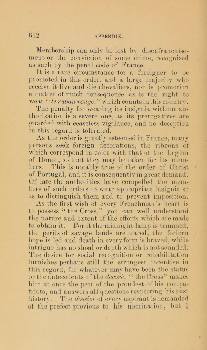 Membership can only be lost by disenfranchise- ment or the conviction of some crime, recognized as such by the penal code of France. It is a rare circumstance for a foreigner to he promoted in this order, and a large majority who receive it live and die chevaliers, nor is promotion a matter of much consequence as is the right to wear u le rubcvn rouge,” which counts inthiscountry. The penalty for wearing its insignia without au- thorization is a severe one, as its prerogatives are guarded with ceaseless vigilance, and no deception in this regard is tolerated. As the order is greatly esteemed in France, many persons seek foreign decorations, the ribbons of which correspond in color with that of the Legion of Honor, so that they may be taken for its mem- bers. This is notably true of the order of Christ of Portugal, and it is consequently in great demand. Of late the authorities have compelled the mem- bers of such orders to wear appropriate insignia so as to distinguish them and to prevent imposition. As the first wish of every Frenchman’s heart is to possess “ the Cross,” you can well understand the nature and extent of the efforts which are made to obtain it. For it the midnight lamp is trimmed, the perils of savage lands are dared, the forlorn hope is led and death in every form is braved, while intrigue has no shoal or depth which is not sounded. The desire for social recognition or rehabilitation furnishes perhaps still the strongest incentive in this regard, for whatever may have been the status or the antecedents of the decore, u the Cross’ ’ makes him at once the peer of the proudest of his compa- triots, and answers all questions respecting his past history. The dossier of every aspirant is demanded of the prefect previous to his nomination, but l
