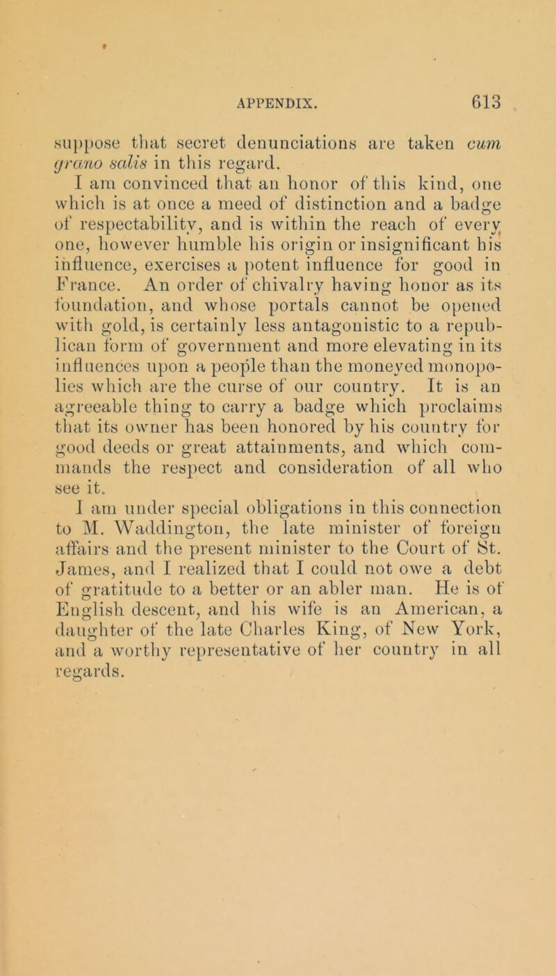 suppose that secret denunciations are taken cum grano sails in this regard. I am convinced that an honor of this kind, one which is at once a meed of distinction and a badge of respectability, and is within the reach of every one, however humble his origin or insignificant his influence, exercises a potent influence for good in France. An order of chivalry having honor as its foundation, and whose portals cannot be opened with gold, is certainly less antagonistic to a repub- lican form of government and more elevating in its influences upon a people than the moneyed monopo- lies which are the curse of our country. It is an agreeable thing to carry a badge which proclaims that its owner has been honored by his country for good deeds or great attainments, and which com- mands the respect and consideration of all who see it. 1 am under special obligations in this connection to M. Waddington, the late minister of foreign affairs and the present minister to the Court of St. James, and I realized that I could not owe a debt of Gratitude to a better or an abler man. He is of English descent, and his wife is an American, a daughter of the late Charles King, of New York, and a worthy representative of her country in all regards.