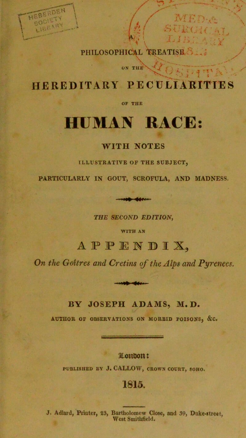 - • •* • < . i. PHILOSOPHICil^ t^REATISE ; ON TUBX^^ . , y^\\ HEREDITARY PECULIARITIES OF THE HUMAN RACE; WITH NOTES ILLUSTRATIVE OF THE SUBJECT, PARTICULARLY IN GOUT, SCROFULA, AND MADNESS. THE SECOND EDITION, WITH AN AFFIENBIX, On the Goitres and Cretins of the Alps and Pyrenees. BY JOSEPH ADAMS, M. D. AUTHOR OF OBSERVATIONS ON MORBID POISONS, &C. aiouoont PUBLISHED BY J. CALLOW, CROWN COURT, SOHO. 1815. J. Adlard, Printer, 33, Bartholomew Close, and 39, Duke*itreet, West SmitMeld.