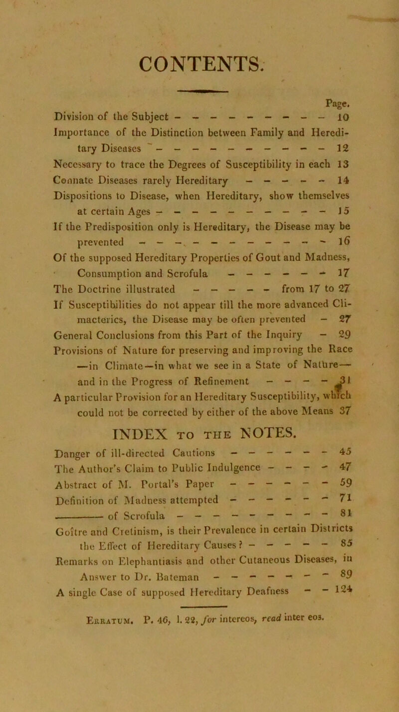 CONTENTS. Page. Division of the Subject - -- -- -- -- lo Importance of the Distinction between Family and Heredi- tary Diseases 12 Necessary to trace the Degrees of Susceptibility in each 13 Connate Diseases rarely Hereditary - — - - - 14 Dispositions to Disease, when Hereditary, show themselves at certain Ages - -- -- -- - - -15 If the Predisposition only is Hereditary, the Disease may be prevented - — _ l6 Of the supposed Hereditary Properties of Gout and Madness, Consumption and Scrofula ------ 17 The Doctrine illustrated ----- from 17 to 27 If Susceptibilities do not appear till the more advanced Cli- macterics, the Disease may be often prevented — 27 General Conclusions from this Part of the Inquiry — 29 Provisions of Nature for preserving and improving the Race —in Climate—in what we see in a State of Natbre— and in the Progress of Refinement - - - “ A particular Provision for an Hereditary Susceptibility, which could not be corrected by either of the above Means 37 INDEX TO THE NOTES. Danger of ill-directed Cautions ------ 45 The Author’s Claim to Public Indulgence - - - - 47 Abstract of M. Portal’s Paper ------ 59 Definition of iMadness attempted ------ 71 of Scrofula - - — — - — — 81 Goitre and Cretinism, is their Prevalence in certain Districts the Effect of Hereditary Causes ? ----- 85 Remarks on Elephantiasis and other Cutaneous Diseases, in Answer to Dr. liateman _ — - -- --89 A single Case of supposed Hereditary Deafness - - 124 Erratum. P. 4G, 1. 22, for intcreos, read Inter eos.