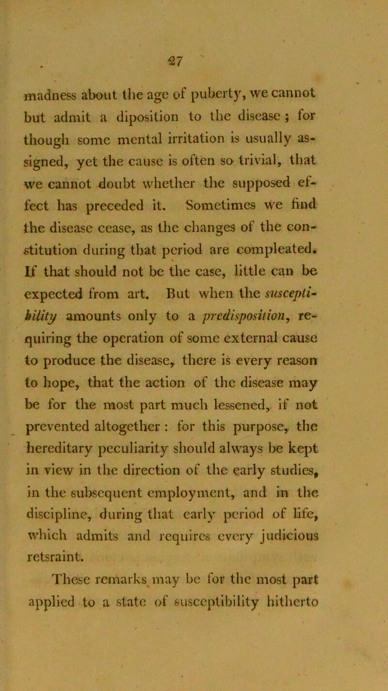 ^7 madness about the age of puberty, we cannot but admit a diposition to the disease ; for though some mental irritation is usually as- signed, yet the cause is often so trivial, that we cannot ^loubt whether the supposed ef- fect has preceded it. Sometimes we find the disease cease, as the changes of the con- stitution during that period are compleated. If that should not be the case, little can be expected from art. But when the siiscepii- hility amounts only to a predisposition, re- quiring the operation of some external cause to produce the disease, there is every reason to hope, that the action of the disease may be for the most part much lessened, if not prevented altogether : for this purpose, the hereditary peculiarity should always be kept in view in the direction of the early studies, in the subsequent employment, and in the discipline, during that early period of life, which admits and requires every judicious retsraint. These remarks may be for the most part applied to a state of susceptibility hitherto