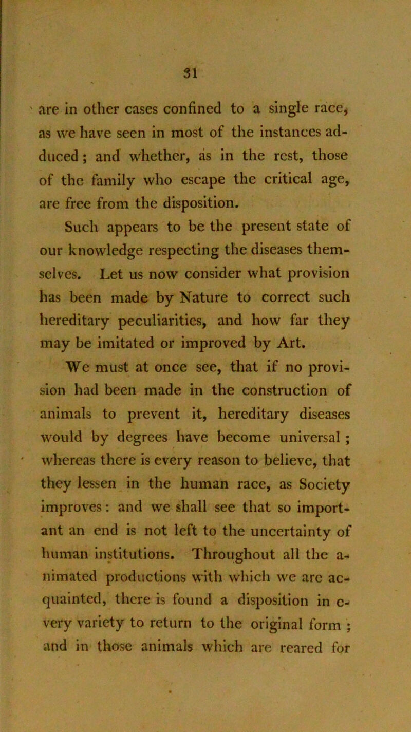 ' are in other cases confined to a single race, as we Iiave seen in most of the instances ad- duced ; and whether, as in the rest, those of the family who escape the critical age, are free from the disposition. Such appears to be the present state of our knowledge respecting the diseases them- selves. Let us now consider what provision has been made by Nature to correct such hereditary peculiarities, and how far they may be imitated or improved by Art. We must at once see, that if no provi- sion had been made in the construction of animals to prevent it, hereditary diseases would by degrees have become universal ; ' whereas there is every reason to believe, that they lessen in the human race, as Society improves; and we shall see that so import- ant an end is not left to the uncertainty of human institutions. Throughout all the a- nimated productions with which we arc ac- quainted, there is found a disposition in c- very variety to return to the original form ; and in those animals which are reared for