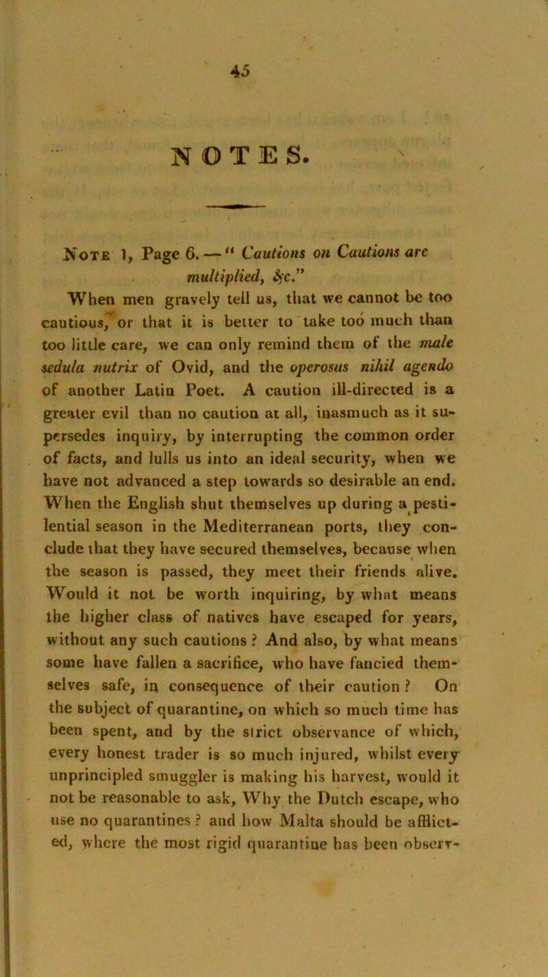 NOTES. Note 1, Page 6. — “ Cautions on Cautions are multiplied, Sfc.” When men gravely tell us, that we cannot be too cautious, or that it is better to take too much tiiaa too little care, we can only remind them of the male sedula riutrix of Ovid, and the operosus nihil agendo of another Latin Poet. A caution ill-directed is a greater evil than no caution at all, inasmuch as it su- persedes inquiry, by interrupting the common order of facts, and lulls us into an ideal security, when we have not advanced a step towards so desirable an end. When the English shut themselves up during a pesti- lential season in the Mediterranean ports, they con- clude that they have secured themselves, because when the season is passed, they meet their friends alive. Would it not be worth inquiring, by what means the higher class of natives have escaped for years, without any such cautions ? And also, by what means some have fallen a sacrifice, who have fancied them- selves safe, in consequence of their caution ? On the subject of quarantine, on which so much lime has been spent, and by the strict observance of which, every honest trader is so much injured, whilst every unprincipled smuggler is making his harvest, would it not be reasonable to ask, Why the Dutch escape, w'ho use no quarantines ? and how Malta should be afflict- etl, where the most rigid quarantine has been obserr-