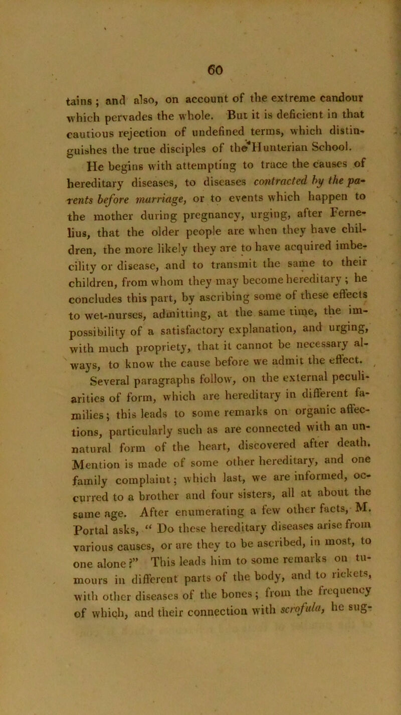 tains ; and also, on account of the extreme candour which pervades the whole. But it is deficient in that cautious rejection of undefined terras, which distin- guishes the true disciples of tho Hunterian School. He begins with attempting to trace the causes of hereditary diseases, to diseases contracted hy the pa-- rents before murnage, or to events which happen to the mother during pregnancy, urging, after Ferne- lius, that the older people are when they have chil- dren, the more likely they are to have acquired imbe- cility or disease, and to transmit the same to their children, from whom they may become hereditary ; he concludes this part, by ascribing some of these effects to wet-nurses, admitting, at the same time, the im- possibility of a satisfactory explanation, and urging, with much propriety, that it cannot be necessary al- W'ays, to know the cause before we admit the eftect. Several paragraphs follow, on the external peculi- arities of form, which are hereditary in different fa- milies; this leads to some remarks on organic affec- tions, particularly such as are connected with an un- natural form of the heart, discovered after death. Mention is made of some other hereditary, and one family complaint; which last, we are informed, oc- curred to a brother and four bisters, all at about the same age. After enumerating a few other facts, M. Portal asks, “ Do these hereditary diseases arise from various causes, or are they to be ascribed, in most, to one alone?” This leads him to some remarks on tu- mours in different parts of the body, and to rickets, with other diseases of the bones; from the frequency of which, and their connection with scrofula, he sug