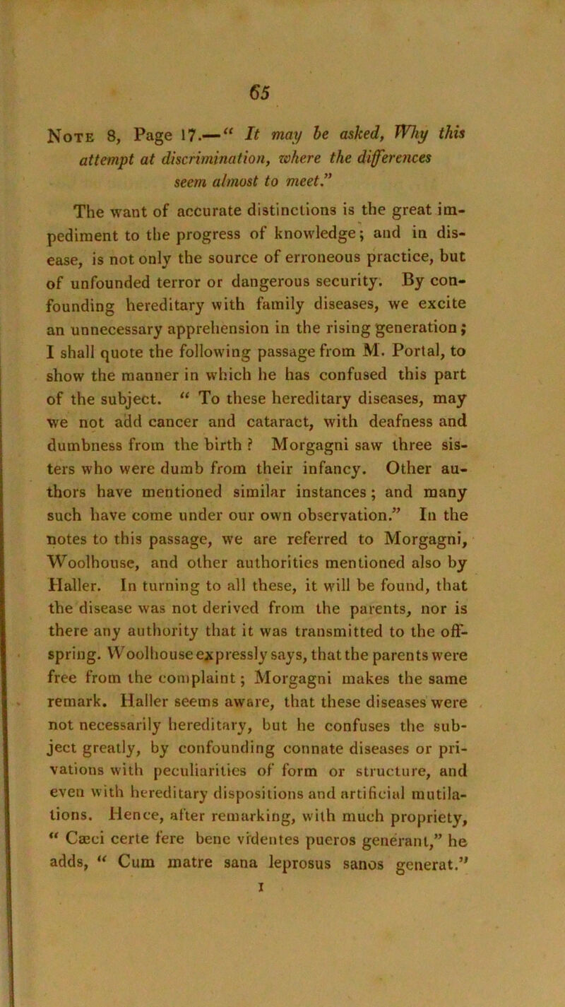 Note 8, Page 17.—“ It may be asked, Why this attempt at discrimination, where the differences seem almost to meet!' The want of accurate distinctions is the great im- pediment to the progress of knowledge; and in dis- ease, is not only the source of erroneous practice, but of unfounded terror or dangerous security. By con- founding hereditary with family diseases, we excite an unnecessary apprehension in the rising generation; I shall quote the following passage from M. Portal, to show the manner in which he has confused this part of the subject. “ To these hereditary diseases, may we not add cancer and cataract, with deafness and dumbness from the birth ? Morgagni saw three sis- ters who were dumb from their infancy. Other au- thors have mentioned similar instances; and many such have come under our owm observation.” In the notes to this passage, we are referred to Morgagni, Woolhouse, and other authorities mentioned also by Haller. In turning to all these, it will be found, that the disease was not derived from the parents, nor is there any autliority that it was transmitted to the off- spring. Woolhouse expressly says, that the parents were free from the complaint; Morgagni makes the same remark. Haller seems aw&re, that these diseases were not necessarily hereditary, but he confuses the sub- ject greatly, by confounding connate diseases or pri- vations with peculiarities of form or structure, and even with hereditary dispositions and artificial mutila- tions. Hence, after remarking, with much propriety, ” Cffici certe fere bene vrdentes pueros generant,” he adds, Cum matre sana leprosus sanos generat.” I