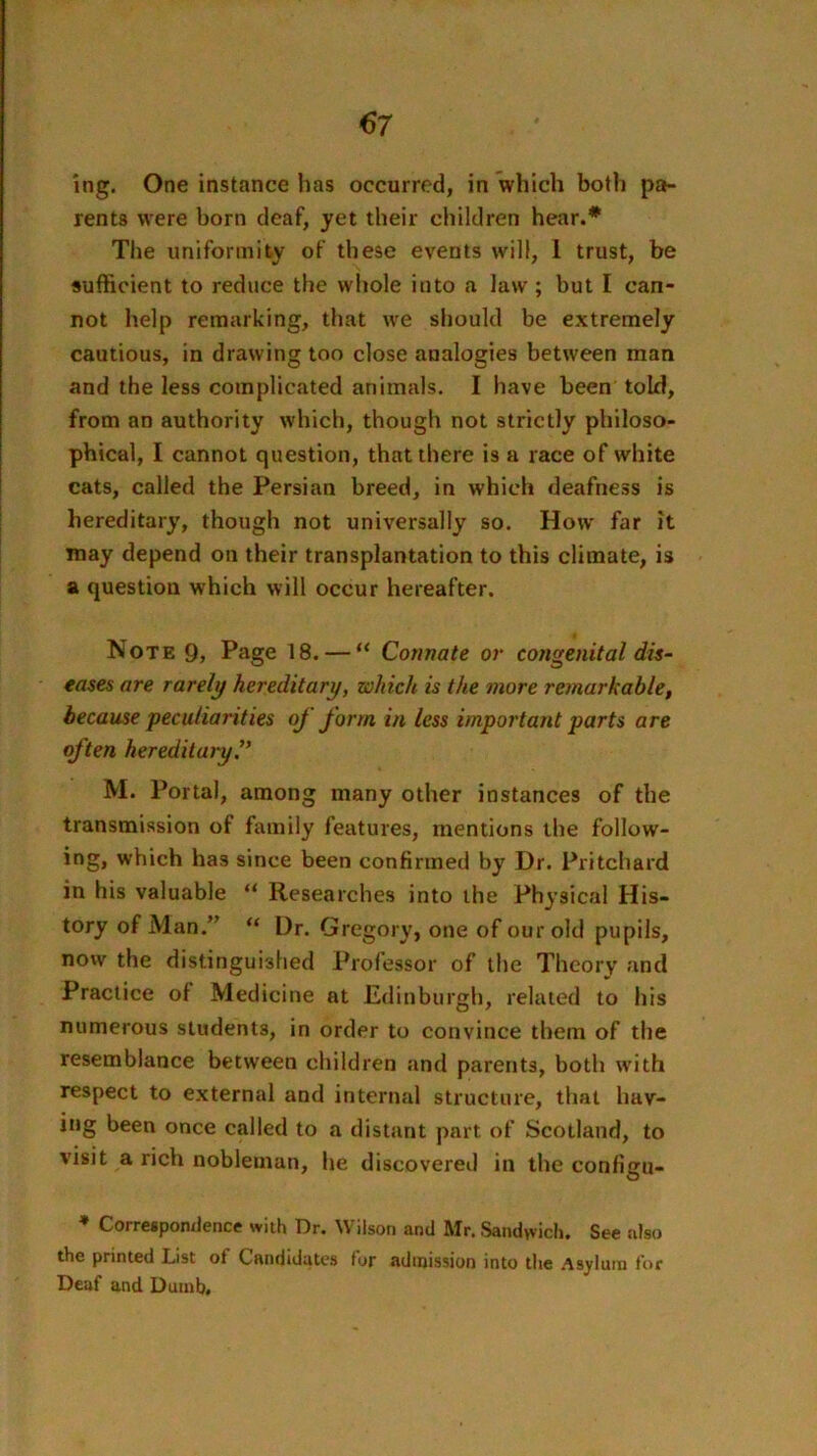 ing. One instance has occurred, in which both pa- rents were born deaf, yet their children hear.* Tlie imiforinity of these events will, 1 trust, be sufficient to reduce the whole into a law; but I can- not help remarking, that we should be extremely cautious, in drawing too close analogies between man and the less complicated animals. I have been told, from an authority which, though not strictly philoso- phical, I cannot question, that there is a race of white cats, called the Persian breed, in which deafness is hereditary, though not universally so. How far it may depend on their transplantation to this climate, is a question which will occur hereafter. Note 9, Page 18. — “ Connate or congenital dis- eases are rarely hereditary, which is the more remarkable, because peculiarities of form in less important parts are often hereditaiy. M. Portal, among many other instances of the transmission of family features, mentions the follow- ing, which has since been confirmed by Dr. Pritchard in his valuable “ Researches into the Physical His- tory of Man.” “ Dr. Gregory, one of our old pupils, now the distinguished Professor of the Theory and Practice of Medicine at Edinburgh, related to his numerous students, in order to convince them of the resemblance between children and parents, both w'ith respect to external and internal structure, that hav- ing been once called to a distant part of Scotland, to visit a rich nobleman, he discovered in the configu- * Corresponxience with Dr. Wilson and Mr. Sandwich. See xdso the printed List of Candidates for admission into the .Asylum for Deaf and Dumb.