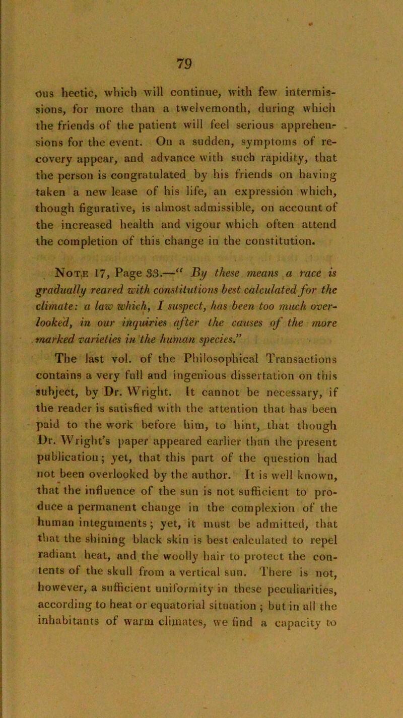 dus hectic, which Avill continue, with few intermis- sions, for more than a twelvemonth, during which the friends of the patient will feel serious appreheiir sions for the event. On a sudden, symptoms of re- covery appear, and advance with such rapidity, that the person is congratulated by his friends on having taken a new lease of his life, an expression w'hich, though figurative, is almost admissible, on account of the increased health and vigour which often attend the completion of this change in the constitution. Not^ 17, Page S3.—jBy these means a race is gradually reared with constitutions best calculated for the climate: a law which, I suspect, has been too much over- looked, in our inquiries after the causes of the more marked varieties in the human species.” The last vol. of the Philosophical Transactions contains a very full and ingenious dissertation on this subject, by Dr. Wright. It cannot be necessary, if the reader is satisfied with the attention that has been paid to the w'ork before him, to hint, that lliough Dr. Wright’s paper appeared earlier than the present publication; yet, that this part of the question had not been overlooked by the author. It is well known, that the influence of the sun is not sufficient to pro- duce a permanent change in the complexion of the human integuments; yet, it must be admitted, that that the shining black skin is best calculated to repel radiant heat, and the woolly hair to protect the con- tents of the skull from a vertical sun. There is not, Ijowever, a sufficient uniformity in these peculiarities, according to heat or equatorial situation ; but in all the inhabitants of warm climates, we find a capacity to