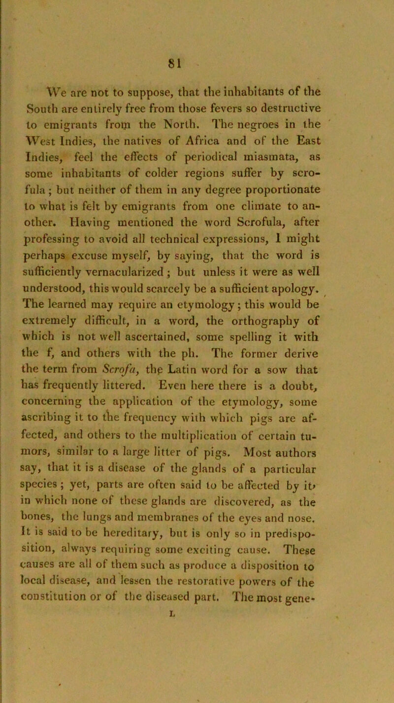 We are not to suppose, that the inhabitants of the South are entirely free from those fevers so destructive to emigrants from the INorlh. The negroes in the West Indies, the natives of Africa and of the East Indies, feel the effects of periodical miasmata, as some inhabitants of colder regions suffer by scro- fula; but neither of them in any degree proportionate to what is felt by emigrants from one climate to an- other. Having mentioned the word Scrofula, after professing to avoid all technical expressions, 1 might perhaps excuse myself, by saying, that the word is sufficiently vernacularized ; but unless it were as well understood, this would scarcely be a sufficient apology. The learned may require an etymology; this would be extremely difficult, in a word, the orthography of which is not well ascertained, some spelling it with the f, and others with the ph. The former derive the term from Scrofa, thp Latin word for a sow that has frequently littered. Even here there is a doubt, concerning the application of the etymology, some ascribing it to t\ie frequency with which pigs are af- fected, and others to the multiplication of certain tu- mors, similar to a large litter of pigs. Most authors say, that it is a disease of the glands of a particular species; yet, parts are often said to be affected by it> in which none of these glands are discovered, as the bones, the lungs and membranes of the eyes and nose. It is said to be hereditary, but is only so in predispo- sition, always requiring some exciting cause. These causes are all of them such as produce a disposition to local disease, and lessen the restorative powers of the constitution or of the diseased part. The most gene- L