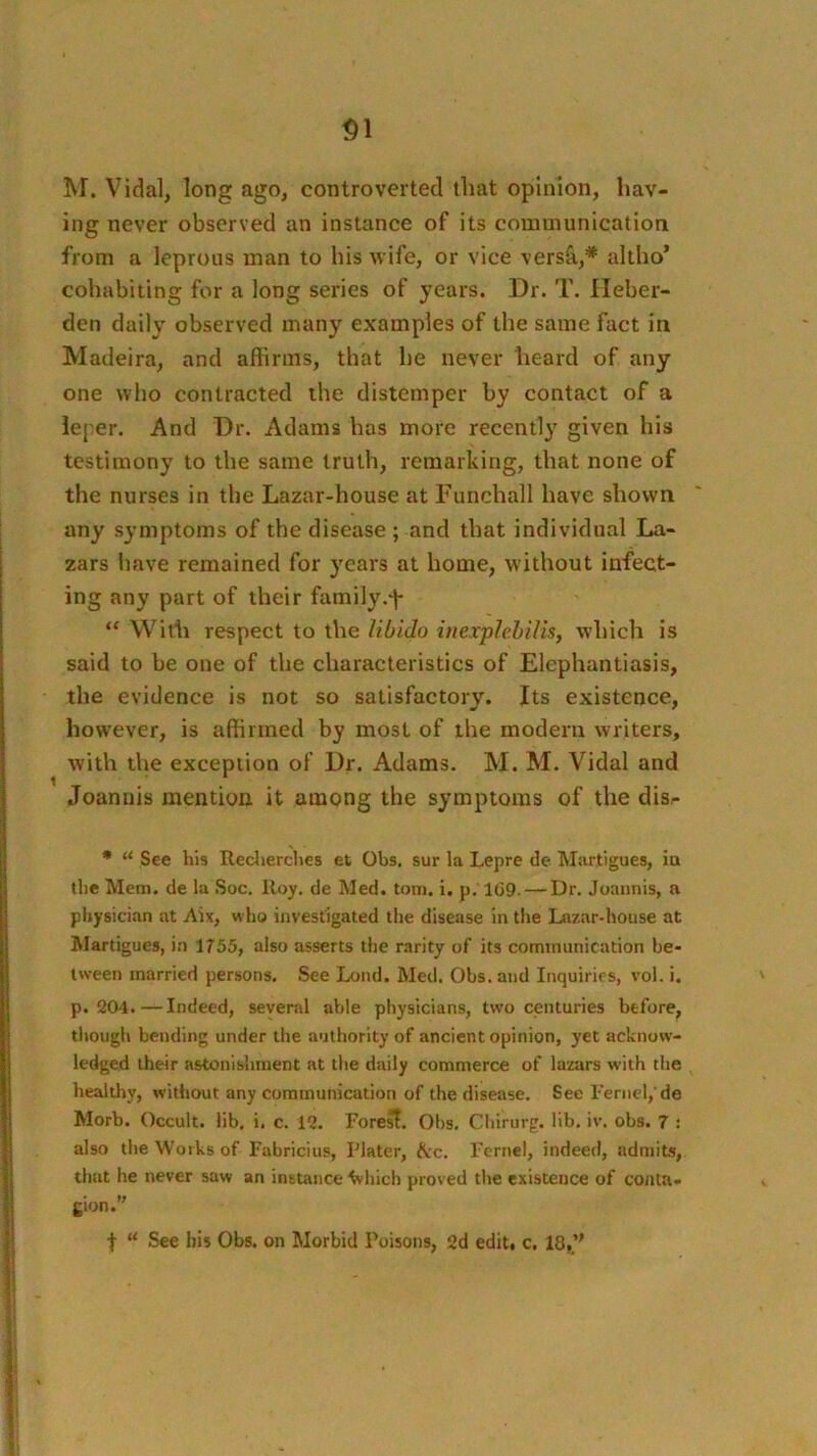 M. Vidal, long ago, controverted that opinion, hav- ing never observed an instance of its communication from a leprous man to his wife, or vice versS,,* altho’ cohabiting for a long series of years. Dr. T. Ileber- den daily observed many examples of the same fact in Madeira, and affirms, that he never heard of any one wlio contracted the distemper by contact of a ie[ er. And Dr. Adams has more recently given his testimony to the same truth, remarking, that none of the nurses in the Lazar-house at Funchall have shown any symptoms of the disease ; and that individual La- zars have remained for years at home, without infect- ing any part of their family.f “ With respect to the libido iuexplehilis, which is said to be one of the characteristics of Elephantiasis, the evidence is not so satisfactory. Its existence, however, is affirmed by most of the modern writers, with the exception of Dr. Adams. M. M. Vidal and Joanuis mention it among the symptoms of the dis- • “ See his Redierches et Ohs. sur la Lepre de Martigues, ia the Mem. de la Soc. Roy. de Med. tom. i. p, 1G9. — Dr. Joaiinis, a physician at Aix, who investigated the disease in the Lazar-house at Martigues, in 1755, also asserts the rarity of its communication be- tween married persons. See Lond. Med. Ohs. and Inquiries, vol. i. p. 204.—Indeed, several able physicians, two centuries before, though bending under the authority of ancient opinion, yet acknow- ledged their astonishment at the daily commerce of lazars with the healthy, without any communication of the disease. See rernel,'de Morb. Occult, lib. i. c. 12. Fores?. Ohs. Chirurg. lib. iv. obs. 7 : also the Works of Fabricius, Plater, ^:c. Fernel, indeed, admits, that he never saw an instance ^hich proved the existence of conta- gion. t “ See bis Obs. on Morbid Poisons, 2d edit, c, 18,