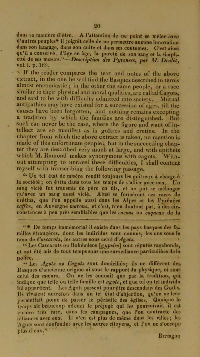 dans sa raanierc d’etre. A I’attcnOon de ne point se m^Ier aroc d’autres peoples* il joignit cclle de ne permettre aucune innoration dans son laugage, dans son culte et dans ses coutiimes, C’est ainsi qu’il a conserve, d’^ge en ^ge, la purete de son sang cf la simpli- cite de ses moeurs.”—dcs Pyrenees^ par M. Draltty vol. i. p. 16'3. If the reader compares the text and notes of the above extract, in the one lie will find the Basques described in terms almost encomiastic ; ip the other the same people, or a race similar in their physical and moral qualities, are called Cagots, and said to be with difficulty admitted into society. Mutual antipathies may have existed for a succession of ages, till the causes have been forgotten, and nothing remains excepting a tradition by which the families are distinguished. But such can never be the case, Avhere the figure and want of in- tellect are so manifest as in goitres and cretins. In the chapter from which the above extract is taken, no mention is made of this unfortunate people; but in the succeeding chap- ter they are described very much at large, and with epithets 'which M. Ramond makes synonymous with cagots. With- out attempting to unravel these difficulties, I shall content myself w ith transcribing the following passage. Un tel 4tat de niisdrc rendit toujours les goitreux 4 charge 4 la sociele ; on evita dans tons Ics temps de s’allicr avec eiix. Up sang vicie fut transmis de pere en fils, et no put se m^langer qu’avec un sang aussi vide. Ainsi se form^rent ces races de Cretins, que Ton appelle aussi dans les Alpes et les Pyrenees enffosj en Auvergne murons^ et c’est, n’en duutons pas, 4 des cir- constanecs a peu pres semblables que les cacous ou caqueux de la '** Dc temps immemorial il cxiste dans Ics pays basques des fa« milles Ctrangeres, dont Ics individus sont connus, les uns sous le nom de Cascarots^ les autres sous celui d'Agots. • “Les Cascarots ou Boheiniens [gypsies] sont reputes vagabonds, Ct ont etq mis de tout temps sous une surveillance particuliere dela police. “ Les Agots on Cagots sont domicilids; ils ne different dcs Basques d’ancienne origine ni sous Ic rapport du physique, ni sous celui dcs mociirs. On ne Ics connait que par la tradition, qui indique que telle ou telle familic cst agote^ et que tel ou tel individu lui appartient. Les Agots passent pour etre dcscendaps dcs Goths, lls vlvaient autrefois dans uii tcl gtat d’abjection, qu’on nc leur permettait point de passer Ic peristile des eglises. Quoique Ip temps ait beaucoup adouci Ic pr6jug4 qui les poursuivait, il cs.t encore (res rare, dans Jes campagnes, que I’on contracte des alliances avee eux. II n’en cst plus dc memo dans les villes; les Agots sont confondus avee Ics autres citoyens, et Ton ne s’occupp plus d’eux.” Bretagne
