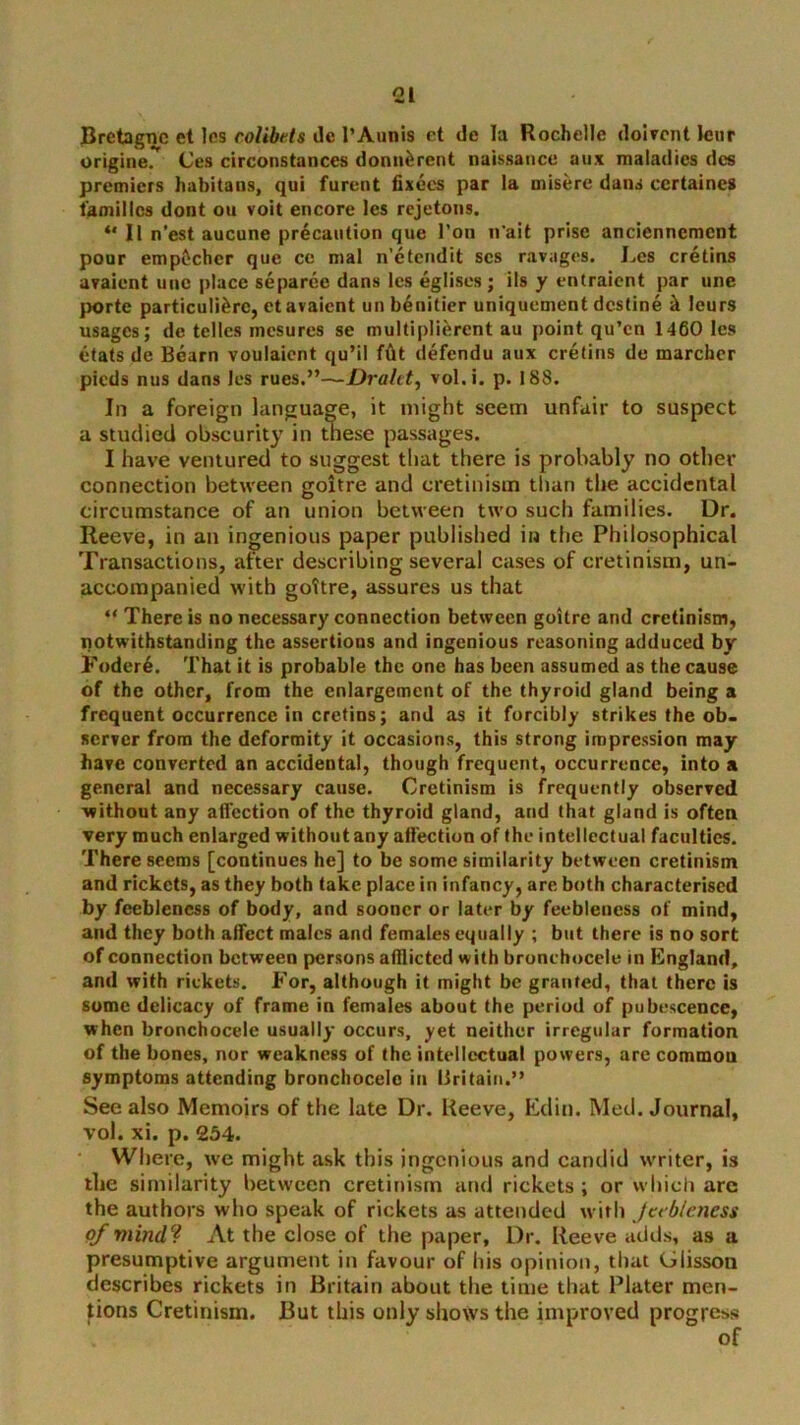 Bretagne et Ics colibets dc I’Aunis et de la Rochelle dolvont Jcur originer (Jes circonstances donaferent naissatice aux maladies des premiers habitans, qui furent fixecs par la misere dans certaines families dont oa voit encore Ics rejetons. ** ll n’est aucune precaution que Ton n'ait prise anciennement pour empftchcr que ce mal n’etendit scs ravages. Les cretins avaient unc place separee dans Ics eglises; ils y entraient par une porte particuli^rc, et avaient uii b^nitier uniquement destine k lours usages; de tellcs mesures se multipliercnt au point qu’en 1460 Ics etats de Bearn voulaicnt qu’il fdt defendu aux cretins de marcher pieds nus dans Ics rues.”~£>rfl/f<, vol.i. p. 188. In a foreign language, it might seem unfair to suspect a studied obscurity in tnese passages. I have ventured to suggest that there is probably no other connection between goitre and cretinism than the accidental circumstance of an union between two such families. Dr. Reeve, in an ingenious paper published in the Philosophical Transactions, after describing several cases of cretinism, un- accompanied with goitre, assures us that “ There is no necessary connection between goitre and cretinism, notwithstanding the assertions and ingenious reasoning adduced by Foder4. That it is probable the one has been assumed as the cause of the other, from the enlargement of the thyroid gland being a frequent occurrence in cretins; and as it forcibly strikes the ob. server from the deformity it occasions, this strong impression may have converted an accidental, though frequent, occurrence, into a general and necessary cause. Cretinism is frequently observed without any aifection of the thyroid gland, and that gland is often very much enlarged without any aifection of the intellectual faculties. There seems [continues he] to be some similarity between cretinism and rickets, as they both take place in infancy, are both characterised by feebleness of body, and sooner or later by feebleness of mind, and they both affect males and females equally ; but there is no sort of connection between persons afflicted with bronehoccle in England, and with rickets. For, although it might be granted, that there is some delicacy of frame in females about the period of pubescence, when bronchocele usually occurs, yet neither irregular formation of the bones, nor weakness of the intellectual powers, arc common symptoms attending bronchocele in Britain.” See also Memoirs of the late Dr. Reeve, Etlin. Med. Journal, vol. xi. p. 234. Where, we might ask this ingenious and candid vvriter, is the similarity between cretinism and rickets ; or winch are the authors who speak of rickets as attended with Jcfbleness of 1711/1(1? At the close of the paper. Dr. Reeve adds, as a presumptive argument in favour of liis opinion, that Glisson describes rickets in Britain about the time that Plater men- tions Cretinism. But this only shows the improved progress