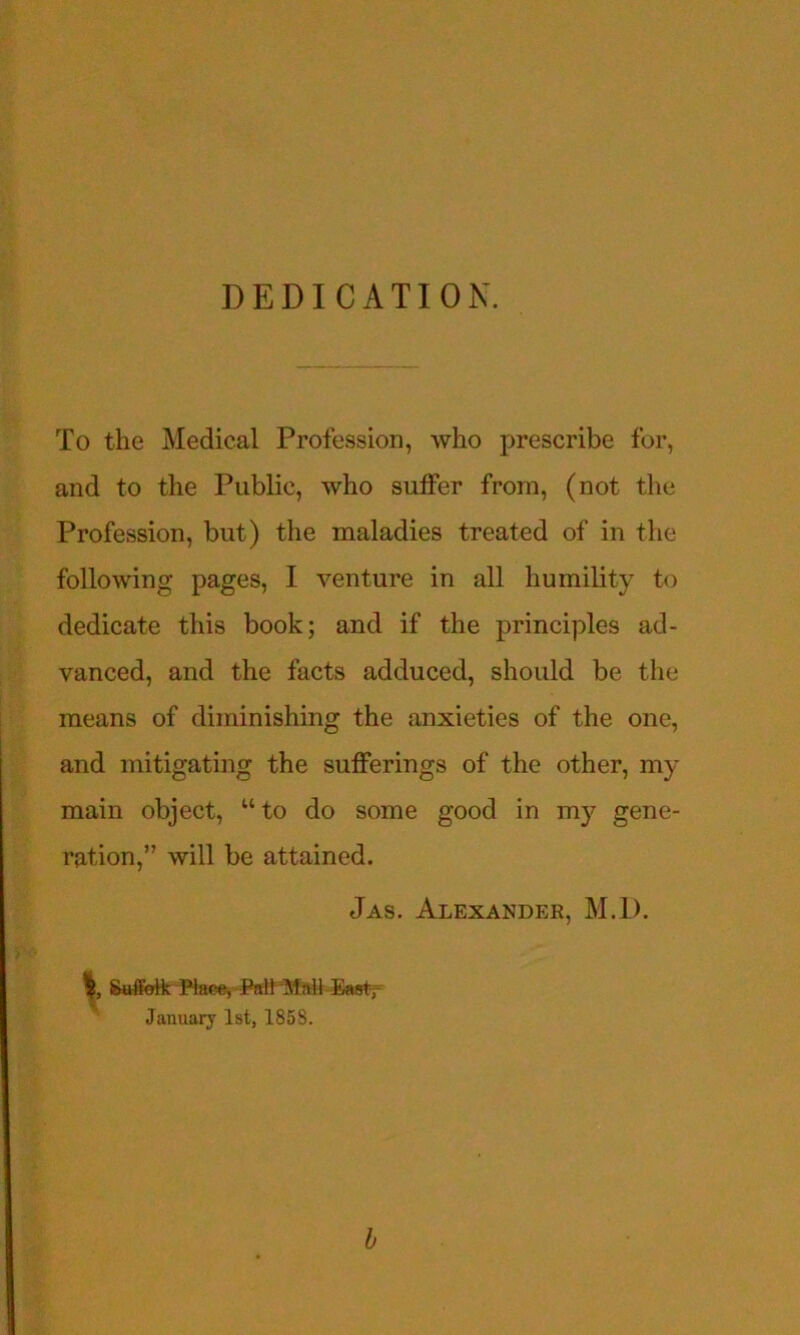 DEDICATION. To the Medical Profession, who prescribe for, and to the Public, who suffer from, (not the Profession, but) the maladies treated of in the following pages, I venture in all humility to dedicate this book; and if the principles ad- vanced, and the facts adduced, should be the means of diminishing the anxieties of the one, and mitigating the sufferings of the other, my main object, “to do some good in my gene- ration,” will be attained. Jas. Alexander, M.I). Saffeifc Race, f%ltM January 1st, 1858. b